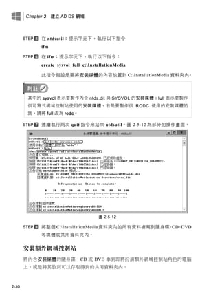 Chapter 2 建立 AD DS 網域
2-30
在 ntdsutil：提示字元下，執行以下指令
ifm
在 ifm：提示字元下，執行以下指令：
create sysvol full c:InstallationMedia
此指令假設是要將安裝媒體的內容放置到 C:InstallationMedia 資料夾內。
其中的 sysvol 表示要製作內含 ntds.dit 與 SYSVOL 的安裝媒體；full 表示要製作
供可寫式網域控制站使用的安裝媒體，若是要製作供 RODC 使用的安裝媒體的
話，請將 full 改為 rodc。
連續執行兩次 quit 指令來結束 ntdsutil。圖 2-5-12 為部分的操作畫面。
圖 2-5-12
將整個 C:InstallationMedia 資料夾內的所有資料複寫到隨身碟、CD、DVD
等媒體或共用資料夾內。
安裝額外網域控制站
將內含安裝媒體的隨身碟、CD 或 DVD 拿到即將扮演額外網域控制站角色的電腦
上，或是將其放到可以存取得到的共用資料夾內。
 