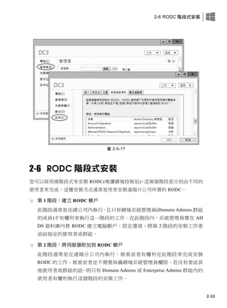 2-6 RODC 階段式安裝
2-33
圖 2-5-17
2-6 RODC 階段式安裝
您可以採用兩階段式來安裝 RODC(唯讀網域控制站)，這兩個階段是分別由不同的
使用者來完成，這種安裝方式通常是用來安裝遠端分公司所需的 RODC。
 第 1 階段：建立 RODC 帳戶
此階段通常是在總公司內執行，且只有網域系統管理員(Domain Admins 群組
的成員)才有權利來執行這一階段的工作。在此階段內，系統管理員需在 AD
DS 資料庫內替 RODC 建立電腦帳戶、設定選項、將第 2 階段的安裝工作委
派給指定的使用者或群組。
 第 2 階段：將伺服器附加到 RODC 帳戶
此階段通常是在遠端分公司內執行，被委派者有權利在此階段來完成安裝
RODC 的工作。被委派者並不需要具備網域系統管理員權限。若沒有委派其
他使用者或群組的話，則只有 Domain Admins 或 Enterprise Admins 群組內的
使用者有權利執行這個階段的安裝工作。
 