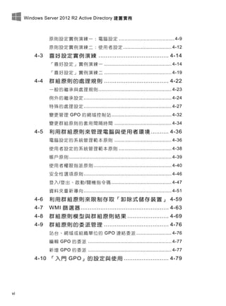 Windows Server 2012 R2 Active Directory 建置實務
vi
原則設定實例演練一：電腦設定 ...................................... 4-9
原則設定實例演練二：使用者設定 ................................. 4-12
4-3 喜好設定實例演練 ....................................... 4-14
「喜好設定」實例演練一 .............................................. 4-14
「喜好設定」實例演練二 .............................................. 4-19
4-4 群組原則的處理規則 .................................... 4-22
一般的繼承與處理規則.................................................. 4-23
例外的繼承設定............................................................ 4-24
特殊的處理設定............................................................ 4-27
變更管理 GPO 的網域控制站......................................... 4-32
變更群組原則的套用間隔時間 ....................................... 4-34
4-5 利用群組原則來管理電腦與使用者環境 .......... 4-36
電腦設定的系統管理範本原則 ....................................... 4-36
使用者設定的系統管理範本原則 .................................... 4-38
帳戶原則 ...................................................................... 4-39
使用者權限指派原則 ..................................................... 4-40
安全性選項原則............................................................ 4-46
登入/登出、啟動/關機指令碼 ......................................... 4-47
資料夾重新導向............................................................ 4-51
4-6 利用群組原則來限制存取「卸除式儲存裝置」 4-59
4-7 WMI 篩選器................................................. 4-63
4-8 群組原則模型與群組原則結果 ....................... 4-69
4-9 群組原則的委派管理 .................................... 4-76
站台、網域或組織單位的 GPO 連結委派 ........................ 4-76
編輯 GPO 的委派 ......................................................... 4-77
新增 GPO 的委派 ......................................................... 4-77
4-10 「入門 GPO」的設定與使用 ......................... 4-79
 