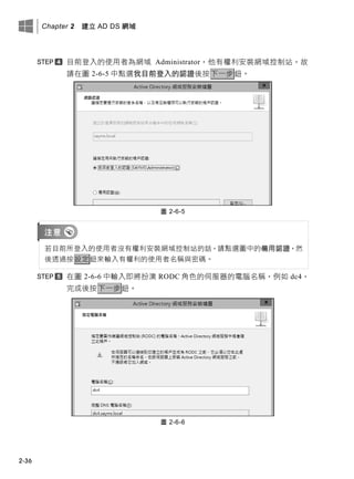 Chapter 2 建立 AD DS 網域
2-36
目前登入的使用者為網域 Administrator，他有權利安裝網域控制站，故
請在圖 2-6-5 中點選我目前登入的認證後按下一步鈕。
圖 2-6-5
若目前所登入的使用者沒有權利安裝網域控制站的話，請點選圖中的備用認證，然
後透過按設定鈕來輸入有權利的使用者名稱與密碼。
在圖 2-6-6 中輸入即將扮演 RODC 角色的伺服器的電腦名稱，例如 dc4，
完成後按下一步鈕。
圖 2-6-6
 