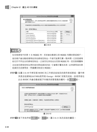 Chapter 2 建立 AD DS 網域
2-38
圖 2-6-9
在安裝網域中的第 1 台 RODC 時，系統會自動建立與 RODC 有關的群組帳戶，
這些帳戶會自動被複寫給其他網域控制站，不過可能需花費一點時間，尤其是複寫
給位於不同站台的網域控制站。之後您在其他站台安裝 RODC 時，若安裝精靈無
法從這些網域控制站得到這些群組資訊的話，它會顯示警告訊息，此時請等這些群
組資訊完成複寫後，再繼續安裝這台 RODC。
在圖 2-6-10 中將安裝 RODC 的工作委派給指定的使用者或群組，圖中將
其委派給網域(SAYMS)使用者 George。RODC 安裝完成後，該使用者在
此台 RODC 內會自動被賦予本機系統管理員的權利。按下一步鈕。
圖 2-6-10
接下來依序按下一步鈕、完成鈕，圖 2-6-11 為完成後的畫面。
 