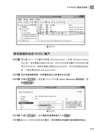 2-6 RODC 階段式安裝
2-39
圖 2-6-11
將伺服器附加到 RODC 帳戶
請在圖 2-6-1 中右邊的伺服器 dc4.sayms.local 上安裝 Windows Server
2012 R2、將其電腦名稱設定為 dc4、IPv4 位址等依照圖所示來設定(此處
採用 TCP/IPv4)。請將其電腦名稱設定為 dc4 即可，等升級為網域控制站
後，它會自動被改為 dc4.sayms.local。
開啟伺服器管理員、點擊儀表版處的新增角色及功能。
持續按下一步鈕一直到圖 2-6-12 中勾選 Active Directory 網域服務、點
擊新增功能鈕。
圖 2-6-12
持續按下一步鈕一直到確認安裝選項畫面中按安裝鈕。
圖 2-6-13 為完成安裝後的畫面，請點擊將此伺服器升級為網域控制站。
 