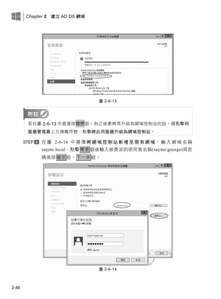Chapter 2 建立 AD DS 網域
2-40
圖 2-6-13
若在圖 2-6-13 中直接按關閉鈕，則之後要將其升級為網域控制站的話，請點擊伺
服器管理員上方旗幟符號、點擊將此伺服器升級為網域控制站。
在 圖 2-6-14 中 選 擇 將 網 域 控 制 站 新 增 至 現 有 網 域 、 輸 入 網 域 名 稱
sayms.local、點擊變更鈕後輸入被委派的使用者名稱(saymsgeorge)與密
碼後按確定鈕、下一步鈕：
圖 2-6-14
 