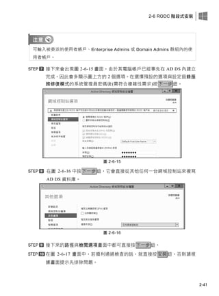 2-6 RODC 階段式安裝
2-41
可輸入被委派的使用者帳戶、Enterprise Admins 或 Domain Admins 群組內的使
用者帳戶。
接下來會出現圖 2-6-15 畫面，由於其電腦帳戶已經事先在 AD DS 內建立
完成，因此會多顯示圖上方的 2 個選項。在選擇預設的選項與設定目錄服
務修復模式的系統管理員密碼後(需符合複雜性需求)按下一步鈕。
圖 2-6-15
在圖 2-6-16 中按下一步鈕，它會直接從其他任何一台網域控制站來複寫
AD DS 資料庫。
圖 2-6-16
接下來的路徑與檢閱選項畫面中都可直接按下一步鈕。
在圖 2-6-17 畫面中，若順利通過檢查的話，就直接按安裝鈕，否則請根
據畫面提示先排除問題。
 