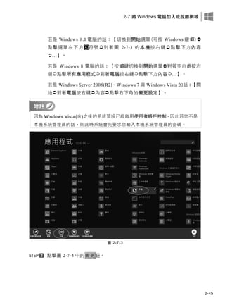 2-7 將 Windows 電腦加入或脫離網域
2-45
若是 Windows 8.1 電腦的話：【切換到開始選單(可按 Windows 鍵)
點擊選單左下方 符號對著圖 2-7-3 的本機按右鍵點擊下方內容
…】。
若是 Windows 8 電腦的話：【按鍵切換到開始選單對著空白處按右
鍵點擊所有應用程式對著電腦按右鍵點擊下方內容…】。
若是 Windows Server 2008(R2)、Windows 7 與 Windows Vista 的話：【開
始對著電腦按右鍵內容點擊右下角的變更設定】。
因為 Windows Vista(含)之後的系統預設已經啟用使用者帳戶控制，因此若您不是
本機系統管理員的話，則此時系統會先要求您輸入本機系統管理員的密碼。
圖 2-7-3
點擊圖 2-7-4 中的變更鈕。
 