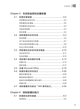 vii
Contents
Chapter 5 利用群組原則部署軟體
5-1 軟體部署概觀 ................................................ 5-2
將軟體指派給使用者 ...................................................... 5-2
將軟體指派給電腦.......................................................... 5-2
將軟體發佈給使用者 ...................................................... 5-3
自動修復軟體 ................................................................ 5-3
移除軟體 ....................................................................... 5-3
5-2 將軟體發佈給使用者 ...................................... 5-3
發佈軟體 ....................................................................... 5-4
用戶端安裝被發佈的軟體................................................ 5-7
測試自動修復軟體的功能................................................ 5-8
取消已發佈的軟體.........................................................5-10
5-3 將軟體指派給使用者或電腦 .......................... 5-10
指派給使用者 ............................................................... 5-11
指派給電腦 ...................................................................5-12
5-4 將軟體升級與重新部署 ................................. 5-13
軟體升級 ......................................................................5-13
重新部署 ......................................................................5-17
5-5 部署 Microsoft Office ................................... 5-18
5-6 軟體部署的其他設定 .................................... 5-26
變更部署預設值 ............................................................5-26
變更進階部署設定.........................................................5-27
副檔名與軟體關聯的優先順序 ........................................5-28
軟體分類 ......................................................................5-28
5-7 將軟體重新包裝成「MSI 應用程式」 ............. 5-30
Chapter 6 限制軟體的執行
6-1 軟體限制原則概觀.......................................... 6-2
雜湊規則 ....................................................................... 6-2
 