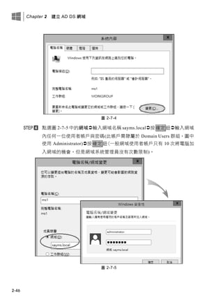 Chapter 2 建立 AD DS 網域
2-46
圖 2-7-4
點選圖 2-7-5 中的網域輸入網域名稱 sayms.local按確定鈕輸入網域
內任何一位使用者帳戶與密碼(此帳戶需隸屬於 Domain Users 群組，圖中
使用 Administrator)按確定鈕(一般網域使用者帳戶只有 10 次將電腦加
入網域的機會，但是網域系統管理員沒有次數限制)。
圖 2-7-5
 