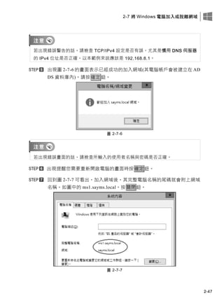 2-7 將 Windows 電腦加入或脫離網域
2-47
若出現錯誤警告的話，請檢查 TCP/IPv4 設定是否有誤，尤其是慣用 DNS 伺服器
的 IPv4 位址是否正確，以本範例來說應該是 192.168.8.1。
出現圖 2-7-6 的畫面表示已經成功的加入網域(其電腦帳戶會被建立在 AD
DS 資料庫內)。請按確定鈕。
圖 2-7-6
若出現錯誤畫面的話，請檢查所輸入的使用者名稱與密碼是否正確。
出現提醒您需要重新開啟電腦的畫面時按確定鈕。
回到圖 2-7-7 可看出，加入網域後，其完整電腦名稱的尾碼就會附上網域
名稱，如圖中的 ms1.sayms.local。按關閉鈕。
圖 2-7-7
 