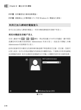 Chapter 2 建立 AD DS 網域
2-48
依照畫面指示重新啟動電腦。
請重複以上步驟將圖 2-7-1 中的 Windows 8.1 電腦加入網域。
利用已加入網域的電腦登入
您可以在已經加入網域的電腦上，利用本機或網域使用者帳戶來登入。
利用本機使用者帳戶登入
在登入畫面中按 Ctrl + Alt + Del 鍵後，將出現如圖 2-7-8 所示的畫面，圖中預設
是讓您利用本機系統管理員 Administrator 的身分登入，因此您只要輸入本機
Administrator 的密碼就可以登入。
此時系統會利用本機安全性資料庫來檢查帳戶與密碼是否正確，若正確，您就可
以登入成功，也可以存取此電腦內的資源(若有權限的話)，不過無法存取其他網域
成員電腦的資源，除非在連接其他電腦時另外再輸入有權限的使用者名稱與密碼。
圖 2-7-8
 