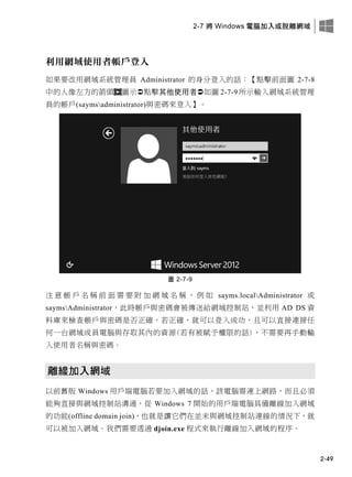2-7 將 Windows 電腦加入或脫離網域
2-49
利用網域使用者帳戶登入
如果要改用網域系統管理員 Administrator 的身分登入的話：【點擊前面圖 2-7-8
中的人像左方的箭頭 圖示點擊其他使用者如圖 2-7-9 所示輸入網域系統管理
員的帳戶(saymsadministrator)與密碼來登入】。
圖 2-7-9
注 意 帳 戶 名 稱 前 面 需 要 附 加 網 域 名 稱 ， 例 如 sayms.localAdministrator 或
saymsAdministrator，此時帳戶與密碼會被傳送給網域控制站，並利用 AD DS 資
料庫來檢查帳戶與密碼是否正確，若正確，就可以登入成功，且可以直接連接任
何一台網域成員電腦與存取其內的資源(若有被賦予權限的話)，不需要再手動輸
入使用者名稱與密碼。
離線加入網域
以前舊版 Windows 用戶端電腦若要加入網域的話，該電腦需連上網路，而且必須
能夠直接與網域控制站溝通，從 Windows 7 開始的用戶端電腦具備離線加入網域
的功能(offline domain join)，也就是讓它們在並未與網域控制站連線的情況下，就
可以被加入網域。我們需要透過 djoin.exe 程式來執行離線加入網域的程序。
 