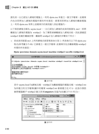 Chapter 2 建立 AD DS 網域
2-50
請先到一台已經加入網域的電腦上，利用 djoin.exe 來建立一個文字檔案，此檔案
內包含即將加入網域的電腦所需的所有資訊。接著到即將加入網域的離線電腦
上，利用 djoin.exe 來將上述檔案內的資訊匯入到此電腦內。
以下假設網域名稱為 sayms.local、一台已經加入網域的成員伺服器為 ms1、即將
離線加入網域的電腦為 win8pc2。為了實際演練離線加入網域功能，因此請確認
win8pc2 是處於離線狀態。離線將 win8pc2 加入網域的步驟如下所示：
 到成員伺服器 ms1 上利用網域系統管理員身分登入，然後執行以下的 djoin.exe
程式(參考圖 2-7-10)，它會建立一個文字檔案，此檔案內包含離線電腦 win8pc2
所需的所有資訊：
Djoin /provision /domain sayms.local /machine win8pc2 /savefile win8pc2.txt
圖 2-7-10
其中 sayms.local 為網域名稱、win8pc2 為離線電腦的電腦名稱、win8pc2.txt
為所建立的文字檔案(圖中的檔案 win8pc2.txt 會被建立在 C:)。此指令預設
會將電腦帳戶 win8pc2 建立到 Computers 容區內(如圖 2-7-11 所示)。
圖 2-7-11
 