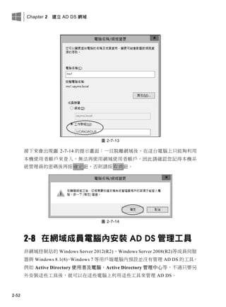 Chapter 2 建立 AD DS 網域
2-52
圖 2-7-13
接下來會出現圖 2-7-14 的提示畫面：一旦脫離網域後，在這台電腦上只能夠利用
本機使用者帳戶來登入，無法再使用網域使用者帳戶，因此請確認您記得本機系
統管理員的密碼後再按確定鈕，否則請按取消鈕。
圖 2-7-14
2-8 在網域成員電腦內安裝 AD DS 管理工具
非網域控制站的 Windows Server 2012(R2)、Windows Server 2008(R2)等成員伺服
器與 Windows 8.1(8)、Windows 7 等用戶端電腦內預設並沒有管理 AD DS 的工具，
例如 Active Directory 使用者及電腦、Active Directory 管理中心等，不過只要另
外安裝這些工具後，就可以在這些電腦上利用這些工具來管理 AD DS。
 