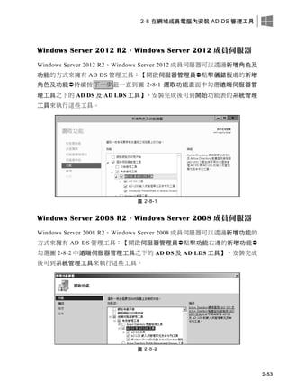 2-8 在網域成員電腦內安裝 AD DS 管理工具
2-53
Windows Server 2012 R2、Windows Server 2012 成員伺服器
Windows Server 2012 R2、Windows Server 2012 成員伺服器可以透過新增角色及
功能的方式來擁有 AD DS 管理工具：【開啟伺服器管理員點擊儀錶板處的新增
角色及功能持續按下一步鈕一直到圖 2-8-1 選取功能畫面中勾選遠端伺服器管
理工具之下的 AD DS 及 AD LDS 工具】，安裝完成後可到開始功能表的系統管理
工具來執行這些工具。
圖 2-8-1
Windows Server 2008 R2、Windows Server 2008 成員伺服器
Windows Server 2008 R2、Windows Server 2008 成員伺服器可以透過新增功能的
方式來擁有 AD DS 管理工具：【開啟伺服器管理員點擊功能右邊的新增功能
勾選圖 2-8-2 中遠端伺服器管理工具之下的 AD DS 及 AD LDS 工具】，安裝完成
後可到系統管理工具來執行這些工具。
圖 2-8-2
 