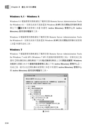 Chapter 2 建立 AD DS 網域
2-54
Windows 8.1、Windows 8
Windows 8.1 電腦需要到微軟網站下載與安裝 Remote Server Administration Tools
for Windows 8.1，安裝完成後可透過【按 Windows 鍵切換到開始選單點擊選
單左下方 圖案系統管理工具】來選用 Active Directory 管理中心與 Active
Directory 使用者和電腦等工具。
Windows 8 電腦需要到微軟網站下載與安裝 Remote Server Administration Tools
for Windows 8，安裝完成後可透過【按 Windows 鍵切換到開始選單系統管理
工具】來選用這些工具。
Windows 7
Windows 7 電腦需要到微軟網站下載與安裝 Remote Server Administration Tools
for Windows 7 with SP1 (Windows 7 SP1 的遠端伺服器管理工具)，安裝完成之後
選用【開始控制台點擊最下方的程式集點擊最上方的開啟或關閉 Windows
功能勾選圖 2-8-3 中遠端伺服器管理工具之下的 Active Directory 管理中心】。
完成之後，就可以在【開始系統管理工具】中來選用 Active Directory 管理中心
與 Active Directory 使用者和電腦等工具。
圖 2-8-3
 