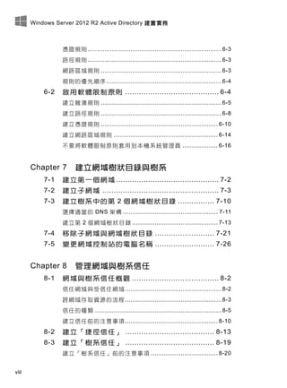 Windows Server 2012 R2 Active Directory 建置實務
viii
憑證規則 ........................................................................ 6-3
路徑規則 ........................................................................ 6-3
網路區域規則 ................................................................. 6-3
規則的優先順序.............................................................. 6-4
6-2 啟用軟體限制原則 ......................................... 6-4
建立雜湊規則 ................................................................. 6-5
建立路徑規則 ................................................................. 6-8
建立憑證規則 ............................................................... 6-10
建立網路區域規則 ........................................................ 6-14
不要將軟體限制原則套用到本機系統管理員 ................... 6-16
Chapter 7 建立網域樹狀目錄與樹系
7-1 建立第一個網域 ............................................. 7-2
7-2 建立子網域 ................................................... 7-3
7-3 建立樹系中的第 2 個網域樹狀目錄 ................ 7-10
選擇適當的 DNS 架構 ................................................... 7-11
建立第 2 個網域樹狀目錄 .............................................. 7-13
7-4 移除子網域與網域樹狀目錄 .......................... 7-21
7-5 變更網域控制站的電腦名稱 .......................... 7-26
Chapter 8 管理網域與樹系信任
8-1 網域與樹系信任概觀 ...................................... 8-2
信任網域與受信任網域.................................................... 8-2
跨網域存取資源的流程.................................................... 8-3
信任的種類 .................................................................... 8-5
建立信任前的注意事項.................................................. 8-10
8-2 建立「捷徑信任」 ....................................... 8-13
8-3 建立「樹系信任」 ....................................... 8-19
建立「樹系信任」前的注意事項 .................................... 8-20
 