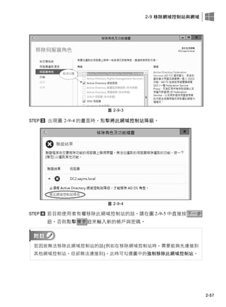 2-9 移除網域控制站與網域
2-57
圖 2-9-3
出現圖 2-9-4 的畫面時，點擊將此網域控制站降級。
圖 2-9-4
若目前使用者有權移除此網域控制站的話，請在圖 2-9-5 中直接按下一步
鈕，否則點擊變更鈕來輸入新的帳戶與密碼。
若因故無法移除此網域控制站的話(例如在移除網域控制站時，需要能夠先連接到
其他網域控制站，但卻無法連接到)，此時可勾選圖中的強制移除此網域控制站。
 