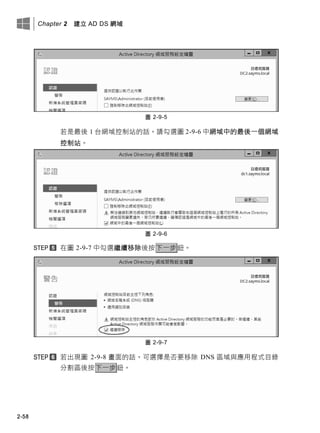 Chapter 2 建立 AD DS 網域
2-58
圖 2-9-5
若是最後 1 台網域控制站的話，請勾選圖 2-9-6 中網域中的最後一個網域
控制站。
圖 2-9-6
在圖 2-9-7 中勾選繼續移除後按下一步鈕。
圖 2-9-7
若出現圖 2-9-8 畫面的話，可選擇是否要移除 DNS 區域與應用程式目錄
分割區後按下一步鈕。
 