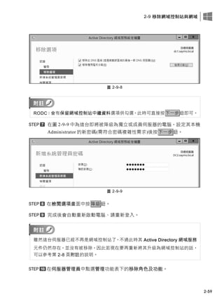 2-9 移除網域控制站與網域
2-59
圖 2-9-8
RODC：會有保留網域控制站中繼資料選項供勾選，此時可直接按下一步鈕即可。
在圖 2-9-9 中為這台即將被降級為獨立或成員伺服器的電腦，設定其本機
Administrator 的新密碼(需符合密碼複雜性需求)後按下一步鈕。
圖 2-9-9
在檢閱選項畫面中按降級鈕。
完成後會自動重新啟動電腦、請重新登入。
雖然這台伺服器已經不再是網域控制站了，不過此時其 Active Directory 網域服務
元件仍然存在，並沒有被移除，因此若現在要再重新將其升級為網域控制站的話，
可以參考第 2-8 頁附註的說明。
在伺服器管理員中點選管理功能表下的移除角色及功能。
 