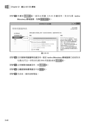 Chapter 2 建立 AD DS 網域
2-60
持續按 下一步 鈕一直到出現圖 2-9-10 的畫面時，取消勾選 Active
Directory 網域服務、點擊移除功能鈕。
圖 2-9-10
回到移除伺服器角色畫面時，確認 Active Directory 網域服務已經被取消
勾選(也可以一併取消勾選 DNS 伺服器)後按下一步鈕。
出現移除功能畫面時，按下一步鈕。
在確認移除選項畫面中按移除鈕。
完成後，重新啟動電腦。
 