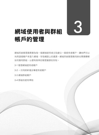 3網域使用者與群組
帳戶的管理
網域系統管理員需要為每一個網域使用者分別建立一個使用者帳戶，讓他們可以
利用這個帳戶來登入網域、存取網路上的資源。網域系統管理員同時也需要瞭解
如何善用群組，以便有效率的管理資源的存取。
3-1 管理網域使用者帳戶
3-2 一次同時新增多筆使用者帳戶
3-3 網域群組帳戶
3-4 群組的使用準則
 