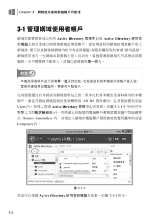 Chapter 3 網域使用者與群組帳戶的管理
3-2
3-1 管理網域使用者帳戶
網域系統管理員可以利用 Active Directory 管理中心或 Active Directory 使用者
和電腦主控台來建立與管理網域使用者帳戶。當使用者利用網域使用者帳戶登入
網域後，便可以直接連接網域內的所有成員電腦、存取有權存取的資源。換句話說，
網域使用者在一台網域成員電腦上登入成功後，當他要連接網域內的其他成員電
腦時，並不需要再手動登入，這個功能被稱為單一登入。
本機使用者帳戶並不具備單一登入的功能，也就是說利用本機使用者帳戶登入後，
當要再連接其他電腦時，需要再手動登入。
在伺服器還沒有升級成為網域控制站之前，原本位於其本機安全資料庫內的本機
帳戶，會在升級成網域控制站後被轉移到 AD DS 資料庫內，且是被放置到容區
Users 內，您可以透過 Active Directory 管理中心來查看，如圖 3-1-1 中所示(可先
點擊上方的樹狀檢視圖示)，同時這台伺服器的電腦帳戶會被放置到圖中的組織單
位 Domain Controllers 內。其他加入網域的電腦帳戶預設會被放置到圖中的容區
Computers 內。
圖 3-1-1
您也可以透過 Active Directory 使用者和電腦來查看，如圖 3-1-2 所示。
 