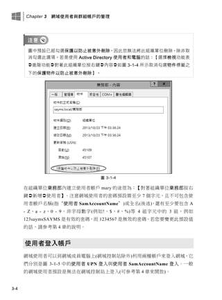 Chapter 3 網域使用者與群組帳戶的管理
3-4
圖中預設已經勾選保護以防止被意外刪除，因此您無法將此組織單位刪除，除非取
消勾選此選項。若是使用 Active Directory 使用者和電腦的話：【選擇檢視功能表
進階功能對著此組織單位按右鍵內容如圖 3-1-4 所示取消勾選物件標籤之
下的保護物件以防止被意外刪除】。
圖 3-1-4
在組織單位業務部內建立使用者帳戶 mary 的途徑為：【對著組織單位業務部按右
鍵新增使用者】。注意網域使用者的密碼預設需至少 7 個字元，且不可包含使
用者帳戶名稱(指“使用者 SamAccountName”)或全名(後述)，還有至少要包含 A
- Z、a - z、0 - 9、非字母數字(例如!、$、#、%)等 4 組字元中的 3 組，例如
123saymsSAYMS 是有效的密碼，而 1234567 是無效的密碼。若您要變更此預設值
的話，請參考第 4 章的說明。
使用者登入帳戶
網域使用者可以到網域成員電腦上(網域控制站除外)利用兩種帳戶來登入網域，它
們分別是圖 3-1-5 中的使用者 UPN 登入與使用者 SamAccountName 登入。一般
的網域使用者預設是無法在網域控制站上登入(可參考第 4 章來開放)。
 
