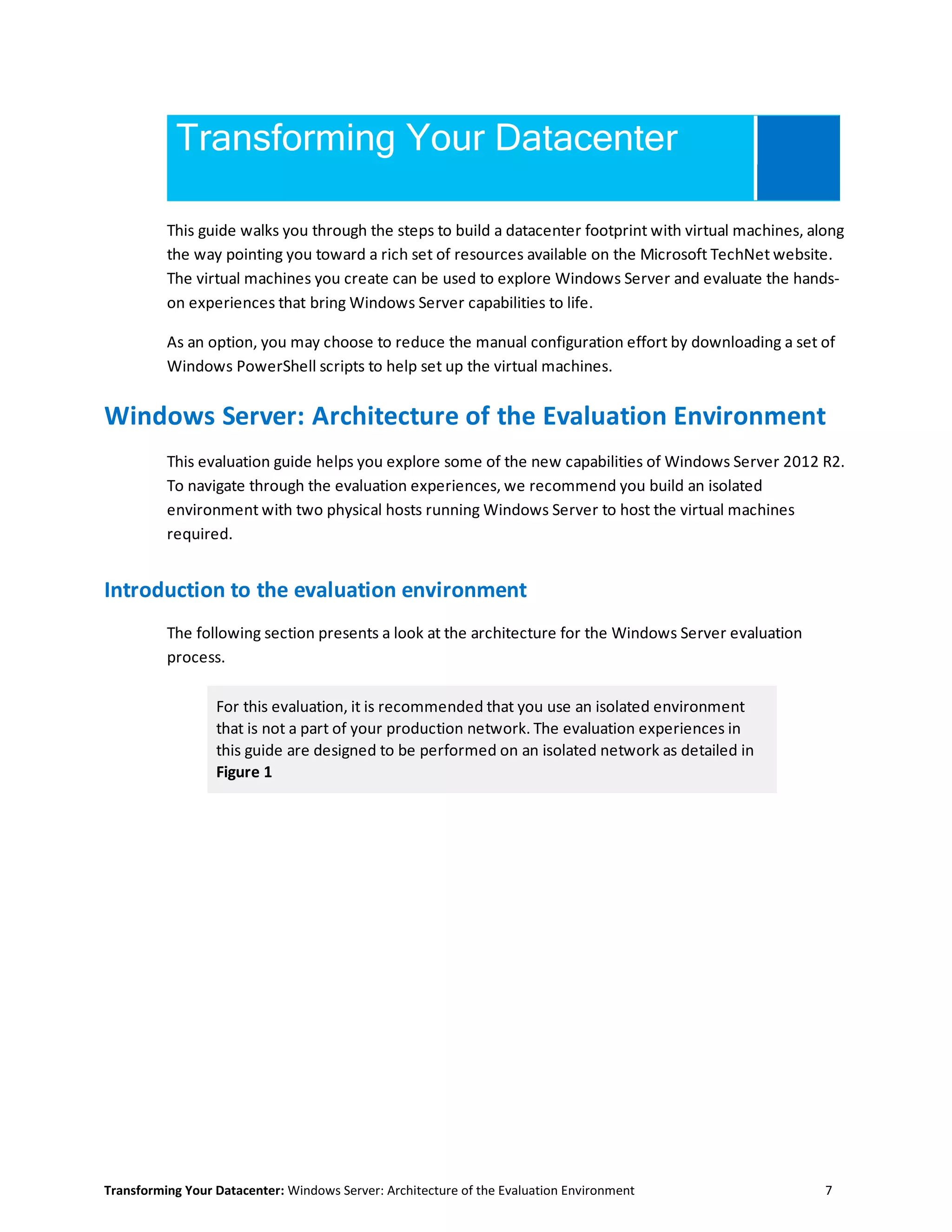 Transforming Your Datacenter: Windows Server: Architecture of the Evaluation Environment 7
Transforming Your Datacenter
This guide walks you through the steps to build a datacenter footprint with virtual machines, along
the way pointing you toward a rich set of resources available on the Microsoft TechNet website.
The virtual machines you create can be used to explore Windows Server and evaluate the hands-
on experiences that bring Windows Server capabilities to life.
As an option, you may choose to reduce the manual configuration effort by downloading a set of
Windows PowerShell scripts to help set up the virtual machines.
Windows Server: Architecture of the Evaluation Environment
This evaluation guide helps you explore some of the new capabilities of Windows Server 2012 R2.
To navigate through the evaluation experiences, we recommend you build an isolated
environment with two physical hosts running Windows Server to host the virtual machines
required.
Introduction to the evaluation environment
The following section presents a look at the architecture for the Windows Server evaluation
process.
For this evaluation, it is recommended that you use an isolated environment
that is not a part of your production network. The evaluation experiences in
this guide are designed to be performed on an isolated network as detailed in
Figure 1
 
