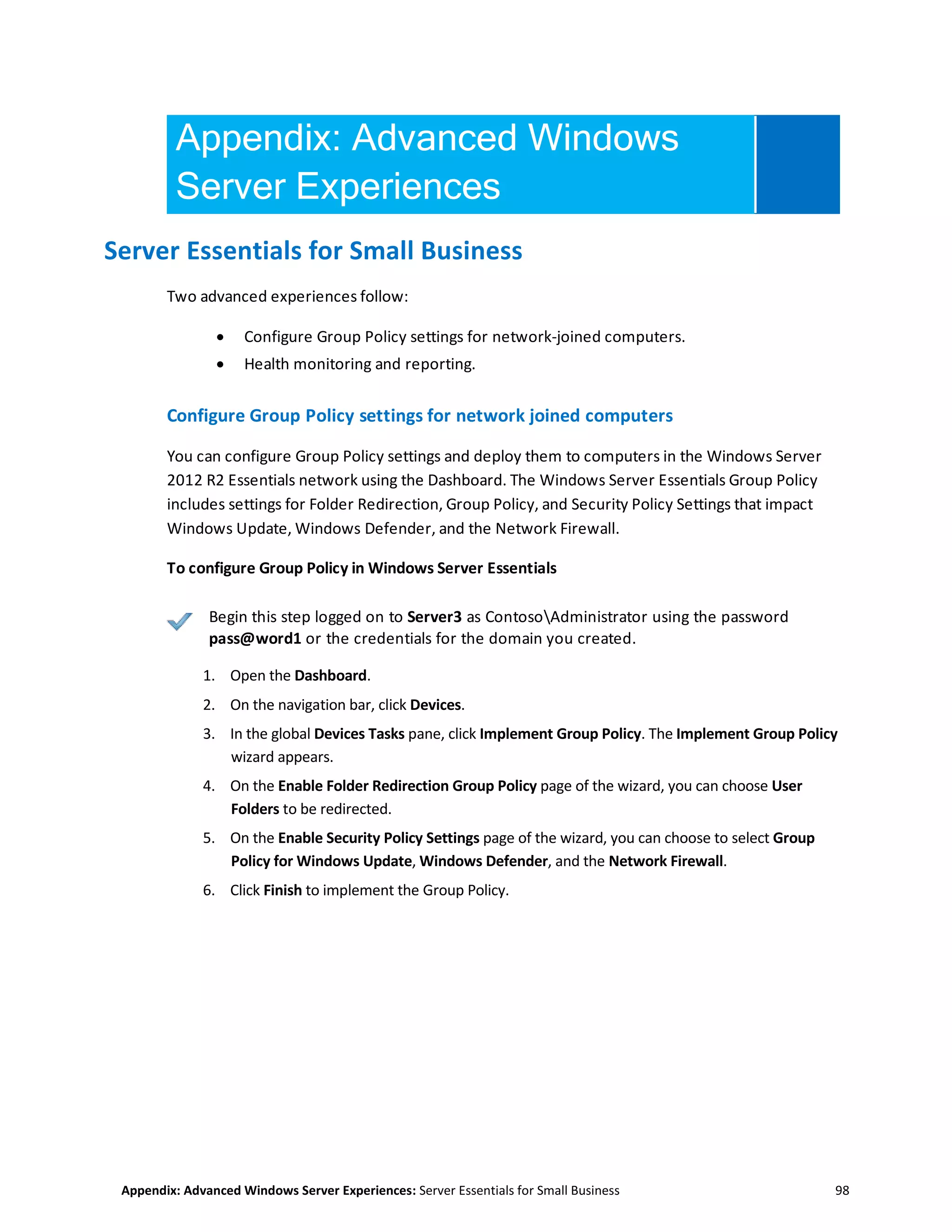 Appendix: Advanced Windows Server Experiences: Server Essentials for Small Business 98
Appendix: Advanced Windows
Server Experiences
Server Essentials for Small Business
Two advanced experiences follow:
 Configure Group Policy settings for network-joined computers.
 Health monitoring and reporting.
Configure Group Policy settings for network joined computers
You can configure Group Policy settings and deploy them to computers in the Windows Server
2012 R2 Essentials network using the Dashboard. The Windows Server Essentials Group Policy
includes settings for Folder Redirection, Group Policy, and Security Policy Settings that impact
Windows Update, Windows Defender, and the Network Firewall.
To configure Group Policy in Windows Server Essentials
Begin this step logged on to Server3 as ContosoAdministrator using the password
pass@word1 or the credentials for the domain you created.
1. Open the Dashboard.
2. On the navigation bar, click Devices.
3. In the global Devices Tasks pane, click Implement Group Policy. The Implement Group Policy
wizard appears.
4. On the Enable Folder Redirection Group Policy page of the wizard, you can choose User
Folders to be redirected.
5. On the Enable Security Policy Settings page of the wizard, you can choose to select Group
Policy for Windows Update, Windows Defender, and the Network Firewall.
6. Click Finish to implement the Group Policy.
 