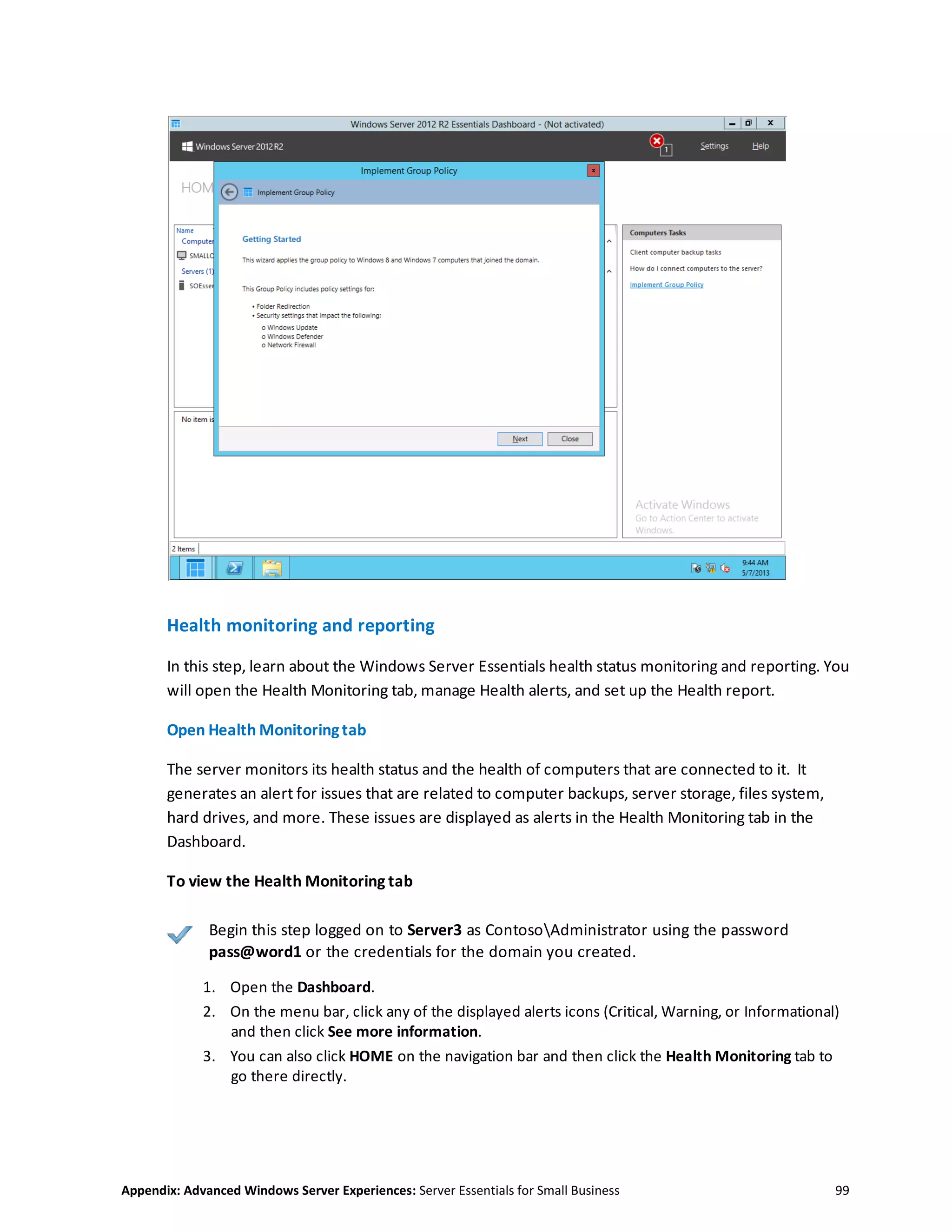 Appendix: Advanced Windows Server Experiences: Server Essentials for Small Business 99
Health monitoring and reporting
In this step, learn about the Windows Server Essentials health status monitoring and reporting. You
will open the Health Monitoring tab, manage Health alerts, and set up the Health report.
Open Health Monitoringtab
The server monitors its health status and the health of computers that are connected to it. It
generates an alert for issues that are related to computer backups, server storage, files system,
hard drives, and more. These issues are displayed as alerts in the Health Monitoring tab in the
Dashboard.
To view the Health Monitoring tab
Begin this step logged on to Server3 as ContosoAdministrator using the password
pass@word1 or the credentials for the domain you created.
1. Open the Dashboard.
2. On the menu bar, click any of the displayed alerts icons (Critical, Warning, or Informational)
and then click See more information.
3. You can also click HOME on the navigation bar and then click the Health Monitoring tab to
go there directly.
 