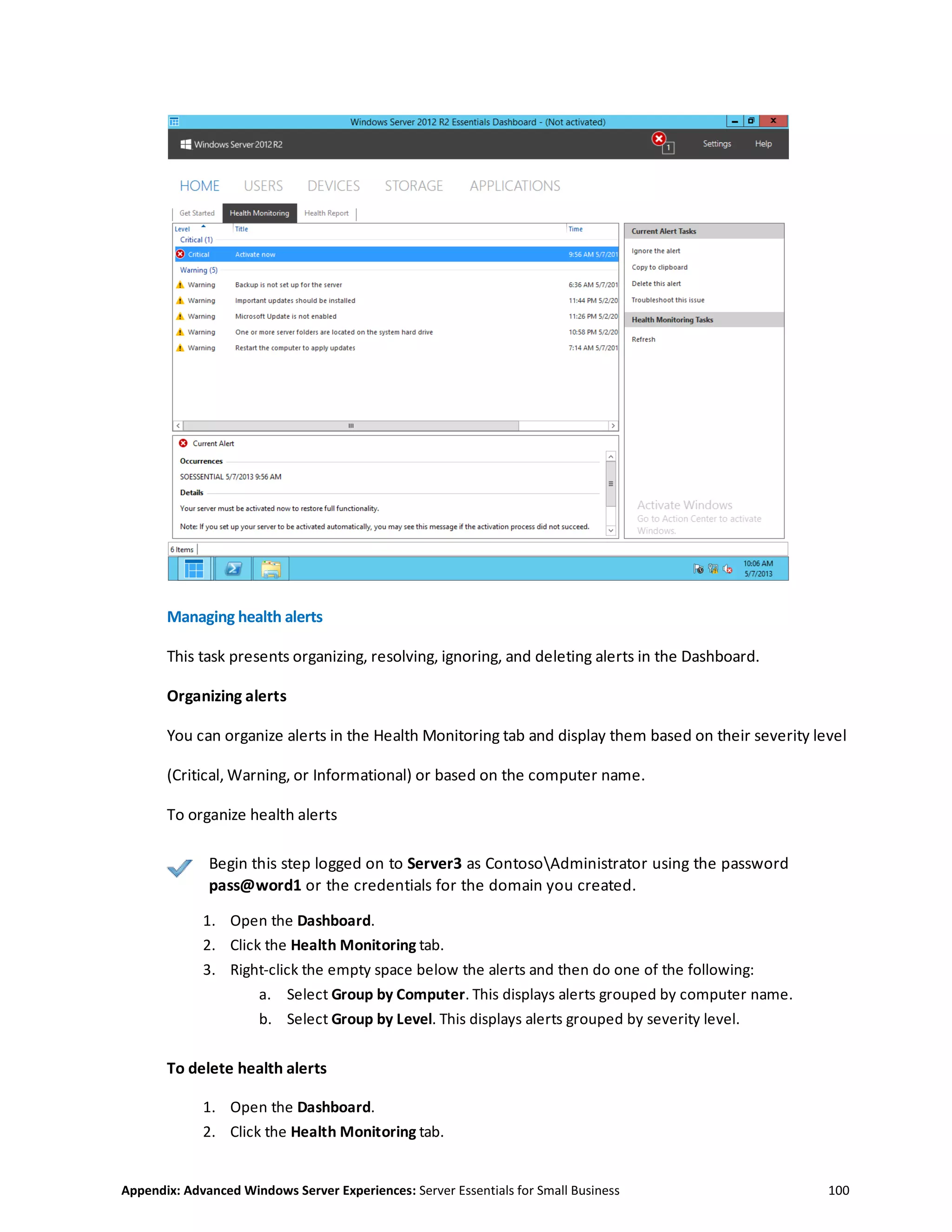 Appendix: Advanced Windows Server Experiences: Server Essentials for Small Business 100
Managing health alerts
This task presents organizing, resolving, ignoring, and deleting alerts in the Dashboard.
Organizing alerts
You can organize alerts in the Health Monitoring tab and display them based on their severity level
(Critical, Warning, or Informational) or based on the computer name.
To organize health alerts
Begin this step logged on to Server3 as ContosoAdministrator using the password
pass@word1 or the credentials for the domain you created.
1. Open the Dashboard.
2. Click the Health Monitoring tab.
3. Right-click the empty space below the alerts and then do one of the following:
a. Select Group by Computer. This displays alerts grouped by computer name.
b. Select Group by Level. This displays alerts grouped by severity level.
To delete health alerts
1. Open the Dashboard.
2. Click the Health Monitoring tab.
 