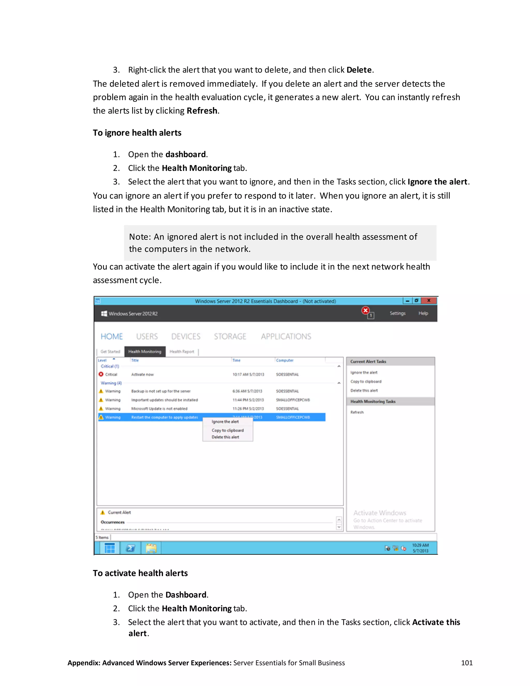 Appendix: Advanced Windows Server Experiences: Server Essentials for Small Business 101
3. Right-click the alert that you want to delete, and then click Delete.
The deleted alert is removed immediately. If you delete an alert and the server detects the
problem again in the health evaluation cycle, it generates a new alert. You can instantly refresh
the alerts list by clicking Refresh.
To ignore health alerts
1. Open the dashboard.
2. Click the Health Monitoring tab.
3. Select the alert that you want to ignore, and then in the Tasks section, click Ignore the alert.
You can ignore an alert if you prefer to respond to it later. When you ignore an alert, it is still
listed in the Health Monitoring tab, but it is in an inactive state.
Note: An ignored alert is not included in the overall health assessment of
the computers in the network.
You can activate the alert again if you would like to include it in the next network health
assessment cycle.
To activate health alerts
1. Open the Dashboard.
2. Click the Health Monitoring tab.
3. Select the alert that you want to activate, and then in the Tasks section, click Activate this
alert.
 
