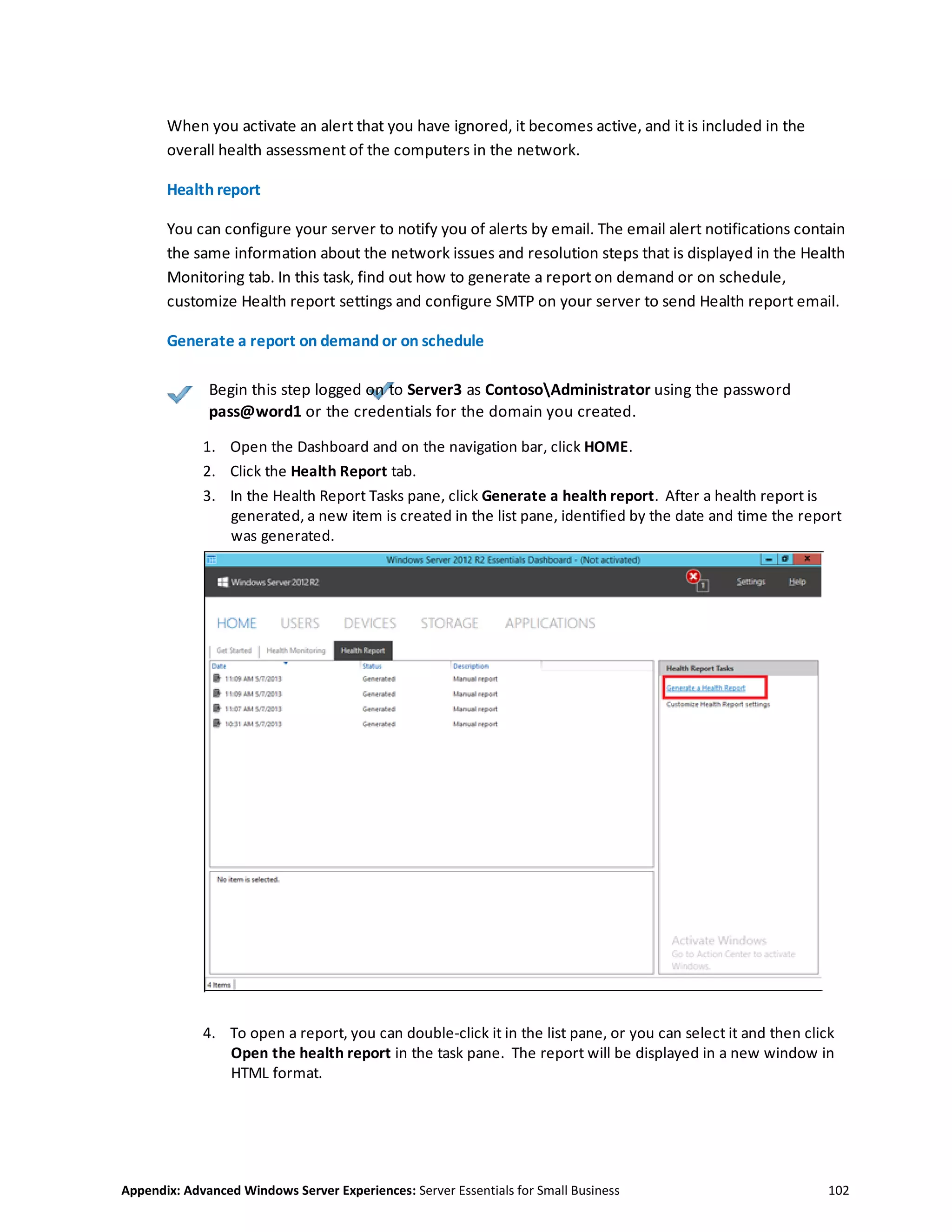 Appendix: Advanced Windows Server Experiences: Server Essentials for Small Business 102
When you activate an alert that you have ignored, it becomes active, and it is included in the
overall health assessment of the computers in the network.
Health report
You can configure your server to notify you of alerts by email. The email alert notifications contain
the same information about the network issues and resolution steps that is displayed in the Health
Monitoring tab. In this task, find out how to generate a report on demand or on schedule,
customize Health report settings and configure SMTP on your server to send Health report email.
Generate a report on demand or on schedule
Begin this step logged on to Server3 as ContosoAdministrator using the password
pass@word1 or the credentials for the domain you created.
1. Open the Dashboard and on the navigation bar, click HOME.
2. Click the Health Report tab.
3. In the Health Report Tasks pane, click Generate a health report. After a health report is
generated, a new item is created in the list pane, identified by the date and time the report
was generated.
4. To open a report, you can double-click it in the list pane, or you can select it and then click
Open the health report in the task pane. The report will be displayed in a new window in
HTML format.
 