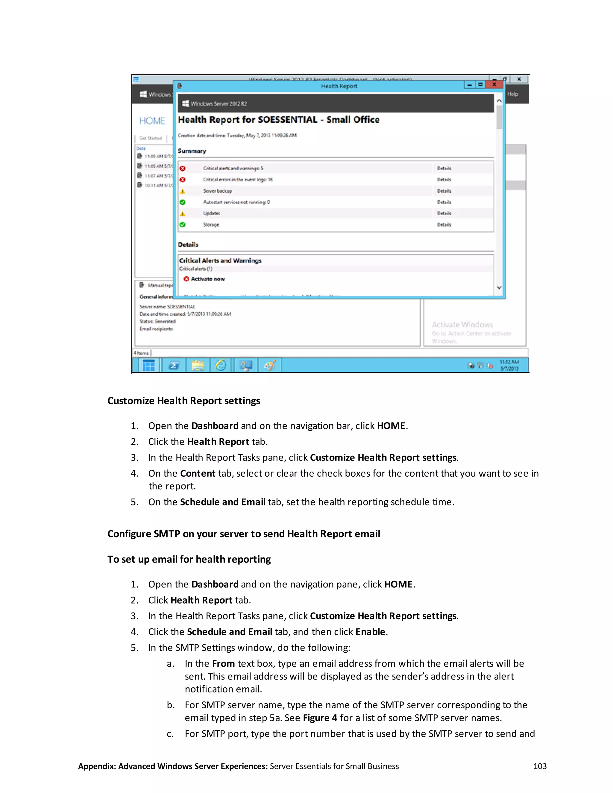 Appendix: Advanced Windows Server Experiences: Server Essentials for Small Business 103
Customize Health Report settings
1. Open the Dashboard and on the navigation bar, click HOME.
2. Click the Health Report tab.
3. In the Health Report Tasks pane, click Customize Health Report settings.
4. On the Content tab, select or clear the check boxes for the content that you want to see in
the report.
5. On the Schedule and Email tab, set the health reporting schedule time.
Configure SMTP on your server to send Health Report email
To set up email for health reporting
1. Open the Dashboard and on the navigation pane, click HOME.
2. Click Health Report tab.
3. In the Health Report Tasks pane, click Customize Health Report settings.
4. Click the Schedule and Email tab, and then click Enable.
5. In the SMTP Settings window, do the following:
a. In the From text box, type an email address from which the email alerts will be
sent. This email address will be displayed as the sender’s address in the alert
notification email.
b. For SMTP server name, type the name of the SMTP server corresponding to the
email typed in step 5a. See Figure 4 for a list of some SMTP server names.
c. For SMTP port, type the port number that is used by the SMTP server to send and
 