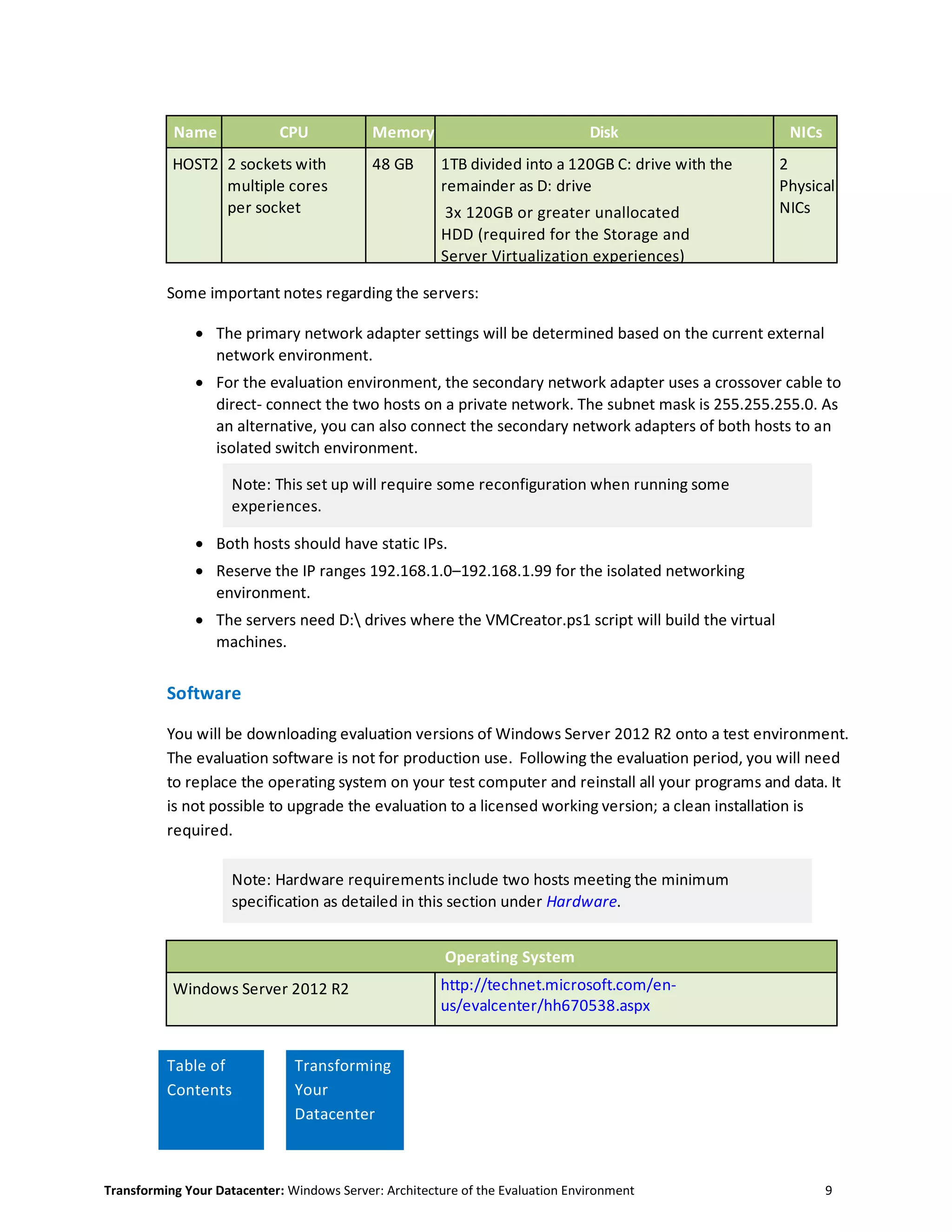 Transforming Your Datacenter: Windows Server: Architecture of the Evaluation Environment 9
Name CPU Memory Disk NICs
HOST2 2 sockets with
multiple cores
per socket
48 GB 1TB divided into a 120GB C: drive with the
remainder as D: drive
3x 120GB or greater unallocated
HDD (required for the Storage and
Server Virtualization experiences)
2
Physical
NICs
Some important notes regarding the servers:
 The primary network adapter settings will be determined based on the current external
network environment.
 For the evaluation environment, the secondary network adapter uses a crossover cable to
direct- connect the two hosts on a private network. The subnet mask is 255.255.255.0. As
an alternative, you can also connect the secondary network adapters of both hosts to an
isolated switch environment.
Note: This set up will require some reconfiguration when running some
experiences.
 Both hosts should have static IPs.
 Reserve the IP ranges 192.168.1.0–192.168.1.99 for the isolated networking
environment.
 The servers need D: drives where the VMCreator.ps1 script will build the virtual
machines.
Software
You will be downloading evaluation versions of Windows Server 2012 R2 onto a test environment.
The evaluation software is not for production use. Following the evaluation period, you will need
to replace the operating system on your test computer and reinstall all your programs and data. It
is not possible to upgrade the evaluation to a licensed working version; a clean installation is
required.
Note: Hardware requirements include two hosts meeting the minimum
specification as detailed in this section under Hardware.
Operating System
Windows Server 2012 R2 http://technet.microsoft.com/en-
us/evalcenter/hh670538.aspx
Table of
Contents
Transforming
Your
Datacenter
 