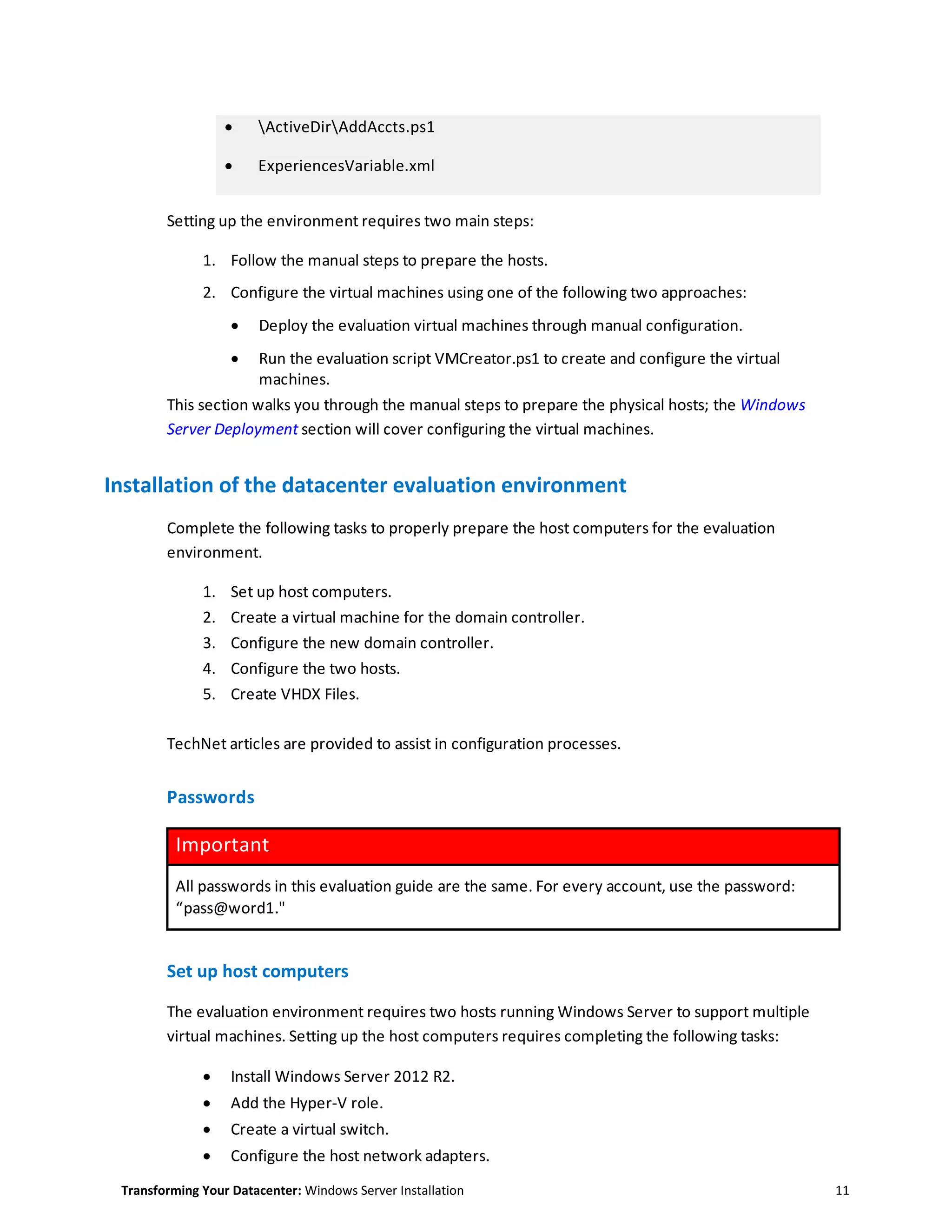Transforming Your Datacenter: Windows Server Installation 11
 ActiveDirAddAccts.ps1
 ExperiencesVariable.xml
Setting up the environment requires two main steps:
1. Follow the manual steps to prepare the hosts.
2. Configure the virtual machines using one of the following two approaches:
 Deploy the evaluation virtual machines through manual configuration.
 Run the evaluation script VMCreator.ps1 to create and configure the virtual
machines.
This section walks you through the manual steps to prepare the physical hosts; the Windows
Server Deployment section will cover configuring the virtual machines.
Installation of the datacenter evaluation environment
Complete the following tasks to properly prepare the host computers for the evaluation
environment.
1. Set up host computers.
2. Create a virtual machine for the domain controller.
3. Configure the new domain controller.
4. Configure the two hosts.
5. Create VHDX Files.
TechNet articles are provided to assist in configuration processes.
Passwords
Important
All passwords in this evaluation guide are the same. For every account, use the password:
“pass@word1."
Set up host computers
The evaluation environment requires two hosts running Windows Server to support multiple
virtual machines. Setting up the host computers requires completing the following tasks:
 Install Windows Server 2012 R2.
 Add the Hyper-V role.
 Create a virtual switch.
 Configure the host network adapters.
 