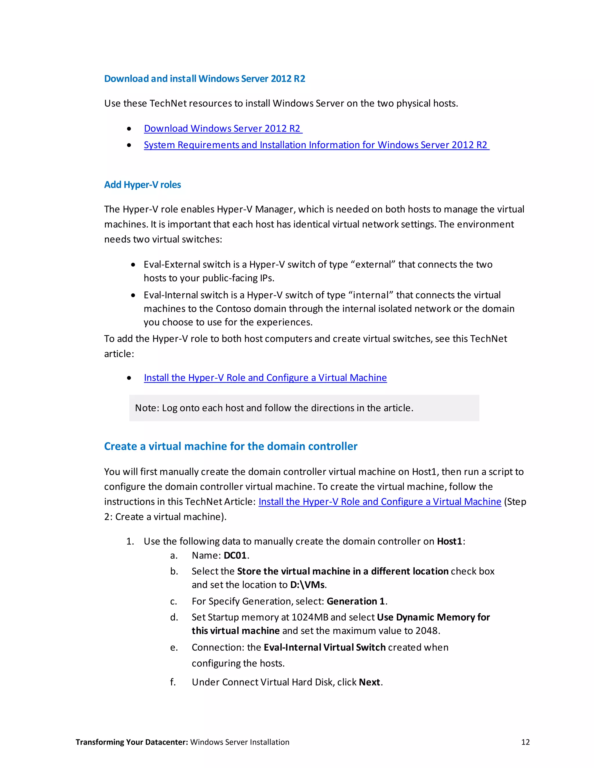 Transforming Your Datacenter: Windows Server Installation 12
Download and install Windows Server 2012 R2
Use these TechNet resources to install Windows Server on the two physical hosts.
 Download Windows Server 2012 R2
 System Requirements and Installation Information for Windows Server 2012 R2
Add Hyper-V roles
The Hyper-V role enables Hyper-V Manager, which is needed on both hosts to manage the virtual
machines. It is important that each host has identical virtual network settings. The environment
needs two virtual switches:
 Eval-External switch is a Hyper-V switch of type “external” that connects the two
hosts to your public-facing IPs.
 Eval-Internal switch is a Hyper-V switch of type “internal” that connects the virtual
machines to the Contoso domain through the internal isolated network or the domain
you choose to use for the experiences.
To add the Hyper-V role to both host computers and create virtual switches, see this TechNet
article:
 Install the Hyper-V Role and Configure a Virtual Machine
Note: Log onto each host and follow the directions in the article.
Create a virtual machine for the domain controller
You will first manually create the domain controller virtual machine on Host1, then run a script to
configure the domain controller virtual machine. To create the virtual machine, follow the
instructions in this TechNet Article: Install the Hyper-V Role and Configure a Virtual Machine (Step
2: Create a virtual machine).
1. Use the following data to manually create the domain controller on Host1:
a. Name: DC01.
b. Select the Store the virtual machine in a different location check box
and set the location to D:VMs.
c. For Specify Generation, select: Generation 1.
d. Set Startup memory at 1024MB and select Use Dynamic Memory for
this virtual machine and set the maximum value to 2048.
e. Connection: the Eval-Internal Virtual Switch created when
configuring the hosts.
f. Under Connect Virtual Hard Disk, click Next.
 