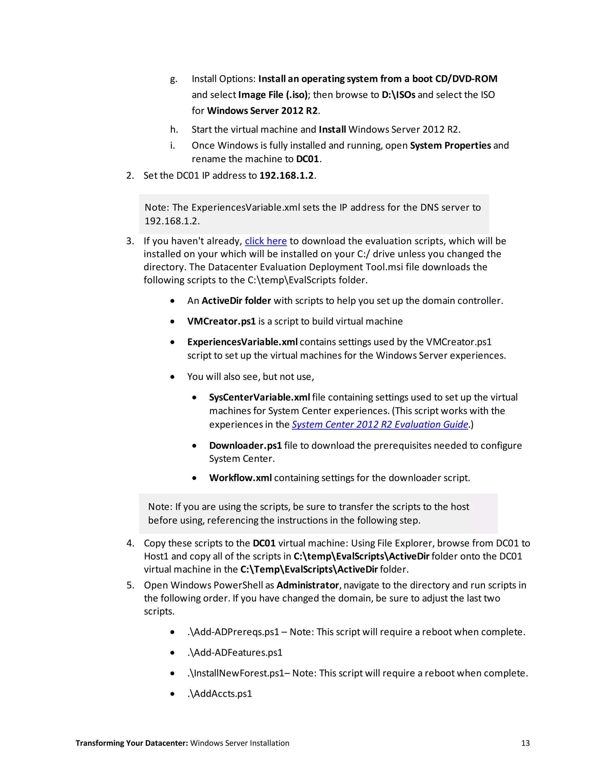 Transforming Your Datacenter: Windows Server Installation 13
g. Install Options: Install an operating system from a boot CD/DVD-ROM
and select Image File (.iso); then browse to D:ISOs and select the ISO
for Windows Server 2012 R2.
h. Start the virtual machine and Install Windows Server 2012 R2.
i. Once Windows is fully installed and running, open System Properties and
rename the machine to DC01.
2. Set the DC01 IP address to 192.168.1.2.
Note: The ExperiencesVariable.xml sets the IP address for the DNS server to
192.168.1.2.
3. If you haven't already, click here to download the evaluation scripts, which will be
installed on your which will be installed on your C:/ drive unless you changed the
directory. The Datacenter Evaluation Deployment Tool.msi file downloads the
following scripts to the C:tempEvalScripts folder.
 An ActiveDir folder with scripts to help you set up the domain controller.
 VMCreator.ps1 is a script to build virtual machine
 ExperiencesVariable.xml contains settings used by the VMCreator.ps1
script to set up the virtual machines for the Windows Server experiences.
 You will also see, but not use,
 SysCenterVariable.xml file containing settings used to set up the virtual
machines for System Center experiences. (This script works with the
experiences in the System Center 2012 R2 Evaluation Guide.)
 Downloader.ps1 file to download the prerequisites needed to configure
System Center.
 Workflow.xml containing settings for the downloader script.
Note: If you are using the scripts, be sure to transfer the scripts to the host
before using, referencing the instructions in the following step.
4. Copy these scripts to the DC01 virtual machine: Using File Explorer, browse from DC01 to
Host1 and copy all of the scripts in C:tempEvalScriptsActiveDir folder onto the DC01
virtual machine in the C:TempEvalScriptsActiveDir folder.
5. Open Windows PowerShell as Administrator, navigate to the directory and run scripts in
the following order. If you have changed the domain, be sure to adjust the last two
scripts.
 .Add-ADPrereqs.ps1 – Note: This script will require a reboot when complete.
 .Add-ADFeatures.ps1
 .InstallNewForest.ps1– Note: This script will require a reboot when complete.
 .AddAccts.ps1
 