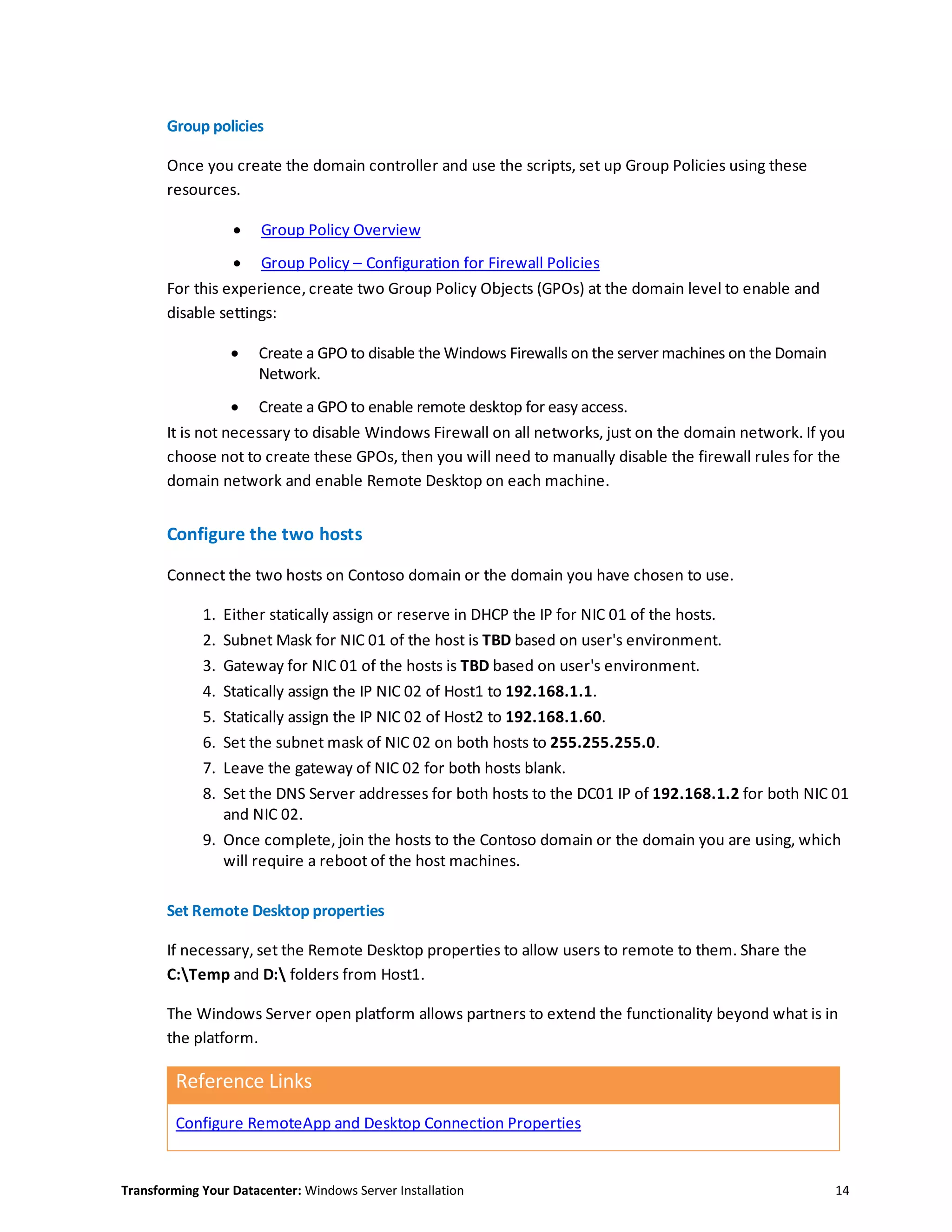 Transforming Your Datacenter: Windows Server Installation 14
Group policies
Once you create the domain controller and use the scripts, set up Group Policies using these
resources.
 Group Policy Overview
 Group Policy – Configuration for Firewall Policies
For this experience, create two Group Policy Objects (GPOs) at the domain level to enable and
disable settings:
 Create a GPO to disable the Windows Firewalls on the server machines on the Domain
Network.
 Create a GPO to enable remote desktop for easy access.
It is not necessary to disable Windows Firewall on all networks, just on the domain network. If you
choose not to create these GPOs, then you will need to manually disable the firewall rules for the
domain network and enable Remote Desktop on each machine.
Configure the two hosts
Connect the two hosts on Contoso domain or the domain you have chosen to use.
1. Either statically assign or reserve in DHCP the IP for NIC 01 of the hosts.
2. Subnet Mask for NIC 01 of the host is TBD based on user's environment.
3. Gateway for NIC 01 of the hosts is TBD based on user's environment.
4. Statically assign the IP NIC 02 of Host1 to 192.168.1.1.
5. Statically assign the IP NIC 02 of Host2 to 192.168.1.60.
6. Set the subnet mask of NIC 02 on both hosts to 255.255.255.0.
7. Leave the gateway of NIC 02 for both hosts blank.
8. Set the DNS Server addresses for both hosts to the DC01 IP of 192.168.1.2 for both NIC 01
and NIC 02.
9. Once complete, join the hosts to the Contoso domain or the domain you are using, which
will require a reboot of the host machines.
Set Remote Desktop properties
If necessary, set the Remote Desktop properties to allow users to remote to them. Share the
C:Temp and D: folders from Host1.
The Windows Server open platform allows partners to extend the functionality beyond what is in
the platform.
Reference Links
Configure RemoteApp and Desktop Connection Properties
 