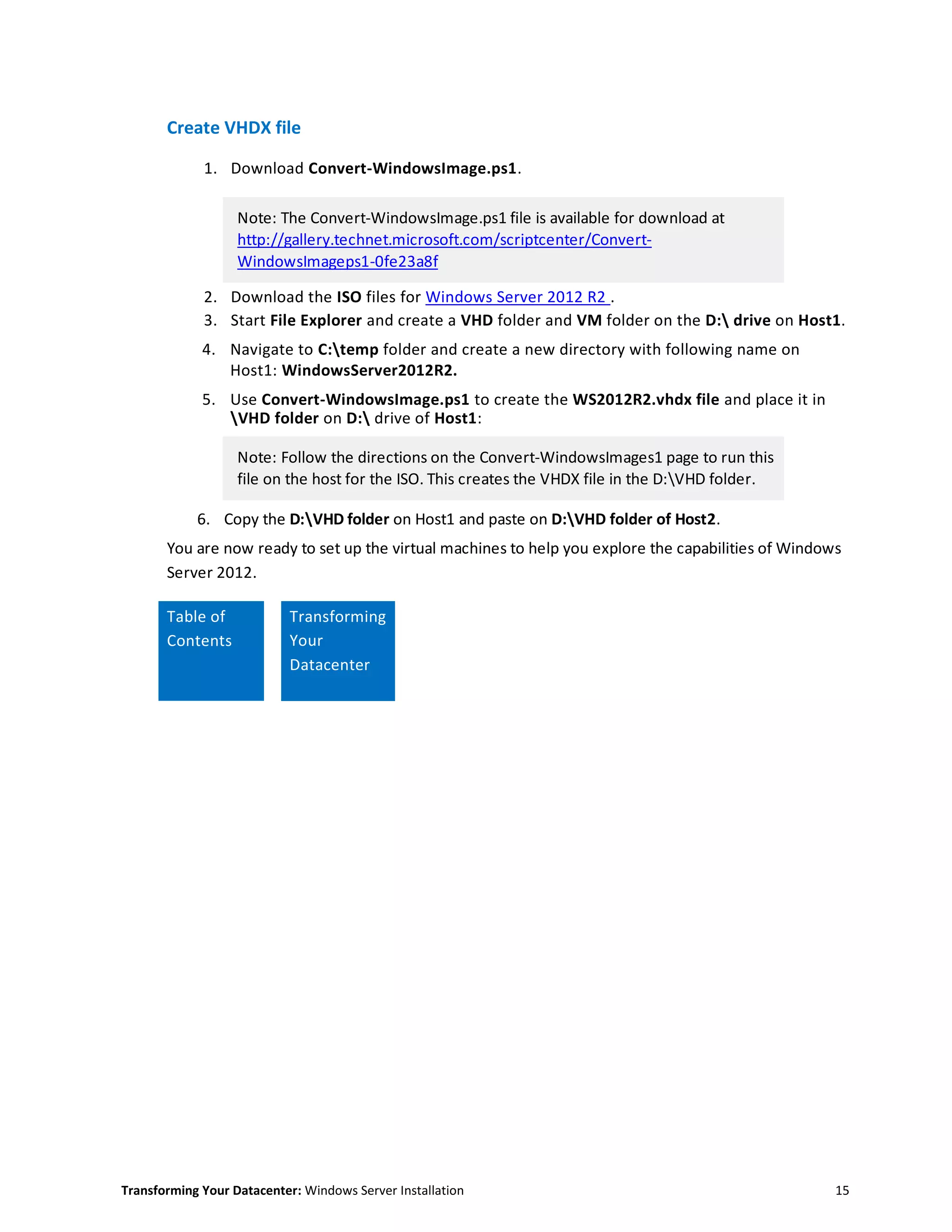 Transforming Your Datacenter: Windows Server Installation 15
Create VHDX file
1. Download Convert-WindowsImage.ps1.
Note: The Convert-WindowsImage.ps1 file is available for download at
http://gallery.technet.microsoft.com/scriptcenter/Convert-
WindowsImageps1-0fe23a8f
2. Download the ISO files for Windows Server 2012 R2 .
3. Start File Explorer and create a VHD folder and VM folder on the D: drive on Host1.
4. Navigate to C:temp folder and create a new directory with following name on
Host1: WindowsServer2012R2.
5. Use Convert-WindowsImage.ps1 to create the WS2012R2.vhdx file and place it in
VHD folder on D: drive of Host1:
Note: Follow the directions on the Convert-WindowsImages1 page to run this
file on the host for the ISO. This creates the VHDX file in the D:VHD folder.
6. Copy the D:VHD folder on Host1 and paste on D:VHD folder of Host2.
You are now ready to set up the virtual machines to help you explore the capabilities of Windows
Server 2012.
Table of
Contents
Transforming
Your
Datacenter
 