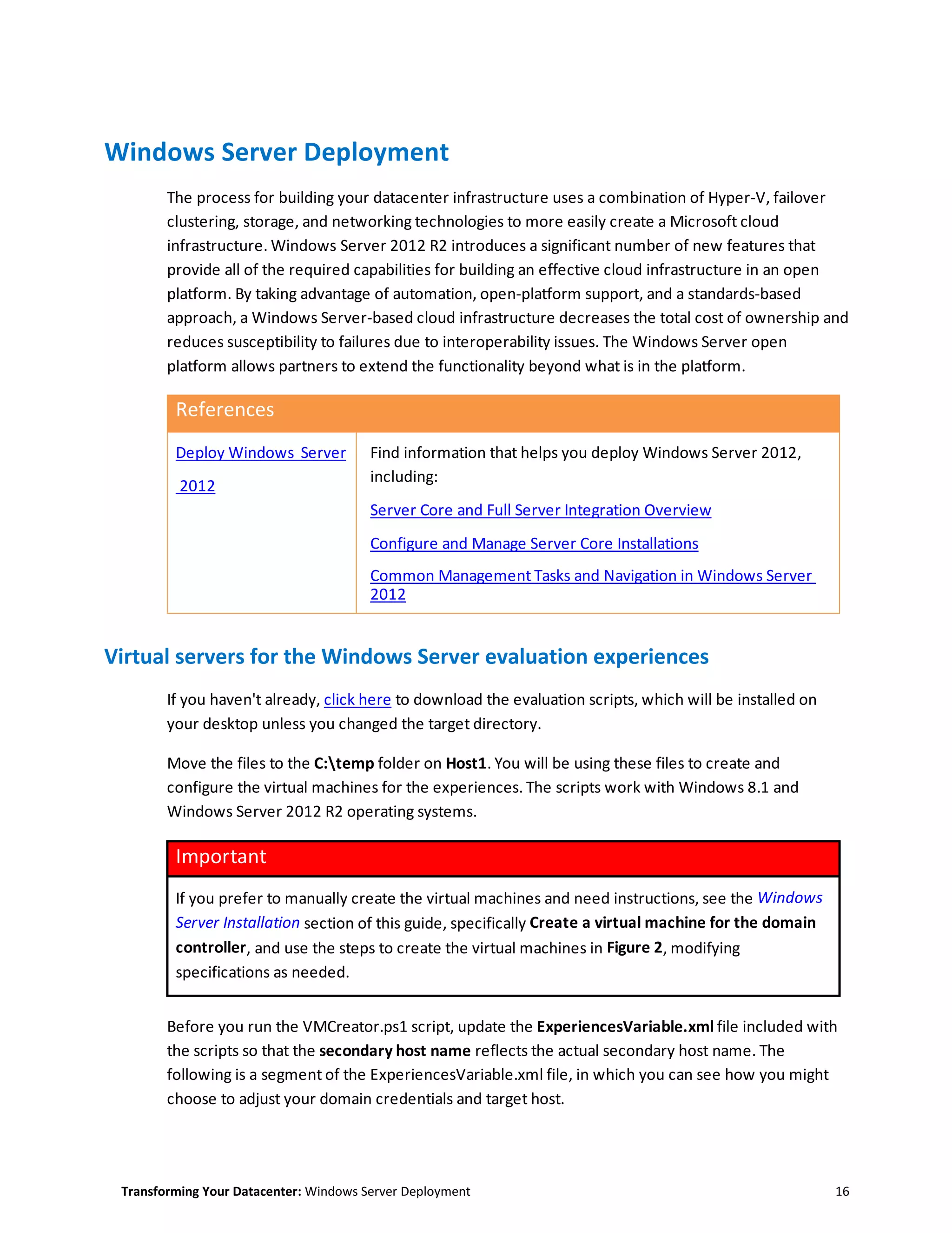 Transforming Your Datacenter: Windows Server Deployment 16
Windows Server Deployment
The process for building your datacenter infrastructure uses a combination of Hyper-V, failover
clustering, storage, and networking technologies to more easily create a Microsoft cloud
infrastructure. Windows Server 2012 R2 introduces a significant number of new features that
provide all of the required capabilities for building an effective cloud infrastructure in an open
platform. By taking advantage of automation, open-platform support, and a standards-based
approach, a Windows Server-based cloud infrastructure decreases the total cost of ownership and
reduces susceptibility to failures due to interoperability issues. The Windows Server open
platform allows partners to extend the functionality beyond what is in the platform.
References
Deploy Windows Server
2012
Find information that helps you deploy Windows Server 2012,
including:
Server Core and Full Server Integration Overview
Configure and Manage Server Core Installations
Common Management Tasks and Navigation in Windows Server
2012
Virtual servers for the Windows Server evaluation experiences
If you haven't already, click here to download the evaluation scripts, which will be installed on
your desktop unless you changed the target directory.
Move the files to the C:temp folder on Host1. You will be using these files to create and
configure the virtual machines for the experiences. The scripts work with Windows 8.1 and
Windows Server 2012 R2 operating systems.
Important
If you prefer to manually create the virtual machines and need instructions, see the Windows
Server Installation section of this guide, specifically Create a virtual machine for the domain
controller, and use the steps to create the virtual machines in Figure 2, modifying
specifications as needed.
Before you run the VMCreator.ps1 script, update the ExperiencesVariable.xml file included with
the scripts so that the secondary host name reflects the actual secondary host name. The
following is a segment of the ExperiencesVariable.xml file, in which you can see how you might
choose to adjust your domain credentials and target host.
 