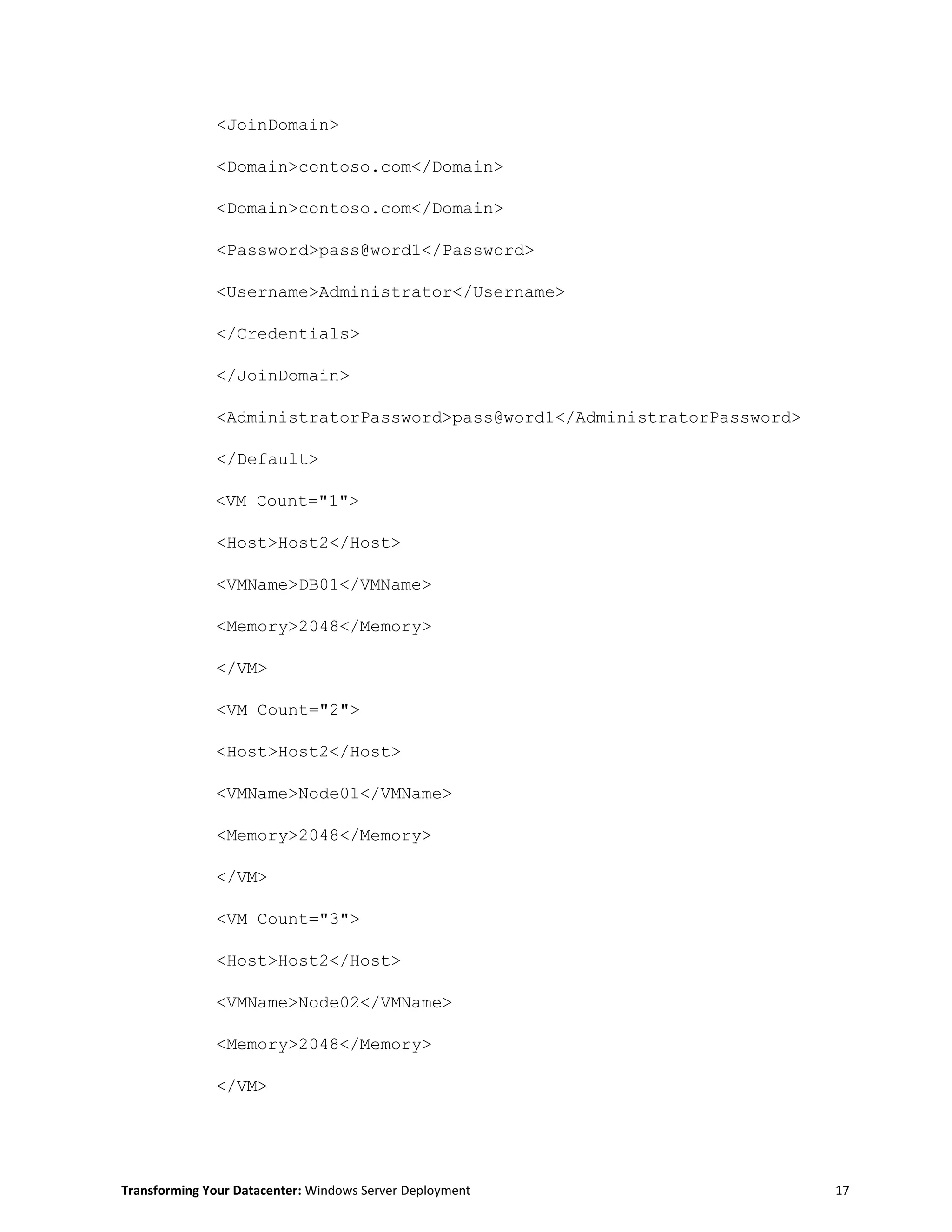 Transforming Your Datacenter: Windows Server Deployment 17
<JoinDomain>
<Domain>contoso.com</Domain>
<Domain>contoso.com</Domain>
<Password>pass@word1</Password>
<Username>Administrator</Username>
</Credentials>
</JoinDomain>
<AdministratorPassword>pass@word1</AdministratorPassword>
</Default>
<VM Count="1">
<Host>Host2</Host>
<VMName>DB01</VMName>
<Memory>2048</Memory>
</VM>
<VM Count="2">
<Host>Host2</Host>
<VMName>Node01</VMName>
<Memory>2048</Memory>
</VM>
<VM Count="3">
<Host>Host2</Host>
<VMName>Node02</VMName>
<Memory>2048</Memory>
</VM>
 