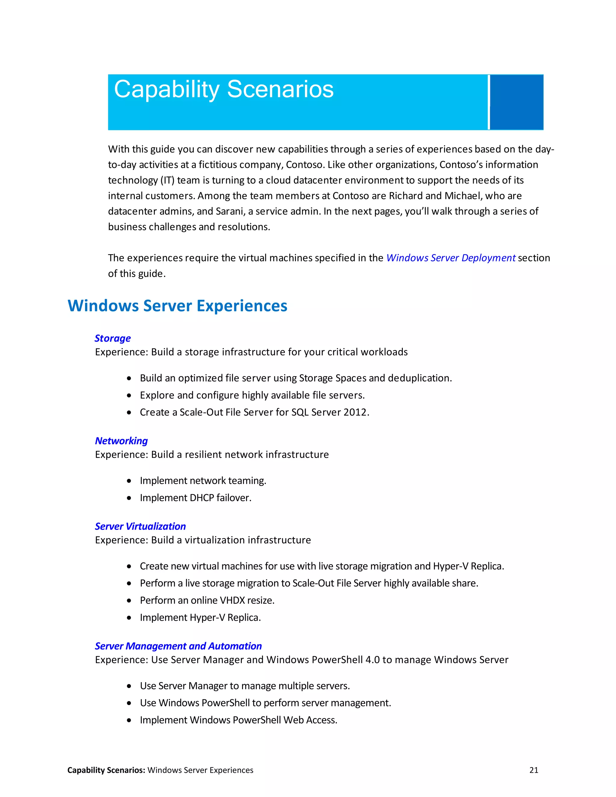 Capability Scenarios: Windows Server Experiences 21
Capability Scenarios
With this guide you can discover new capabilities through a series of experiences based on the day-
to-day activities at a fictitious company, Contoso. Like other organizations, Contoso’s information
technology (IT) team is turning to a cloud datacenter environment to support the needs of its
internal customers. Among the team members at Contoso are Richard and Michael, who are
datacenter admins, and Sarani, a service admin. In the next pages, you’ll walk through a series of
business challenges and resolutions.
The experiences require the virtual machines specified in the Windows Server Deployment section
of this guide.
Windows Server Experiences
Storage
Experience: Build a storage infrastructure for your critical workloads
 Build an optimized file server using Storage Spaces and deduplication.
 Explore and configure highly available file servers.
 Create a Scale-Out File Server for SQL Server 2012.
Networking
Experience: Build a resilient network infrastructure
 Implement network teaming.
 Implement DHCP failover.
Server Virtualization
Experience: Build a virtualization infrastructure
 Create new virtual machines for use with live storage migration and Hyper-V Replica.
 Perform a live storage migration to Scale-Out File Server highly available share.
 Perform an online VHDX resize.
 Implement Hyper-V Replica.
Server Management and Automation
Experience: Use Server Manager and Windows PowerShell 4.0 to manage Windows Server
 Use Server Manager to manage multiple servers.
 Use Windows PowerShell to perform server management.
 Implement Windows PowerShell Web Access.
 