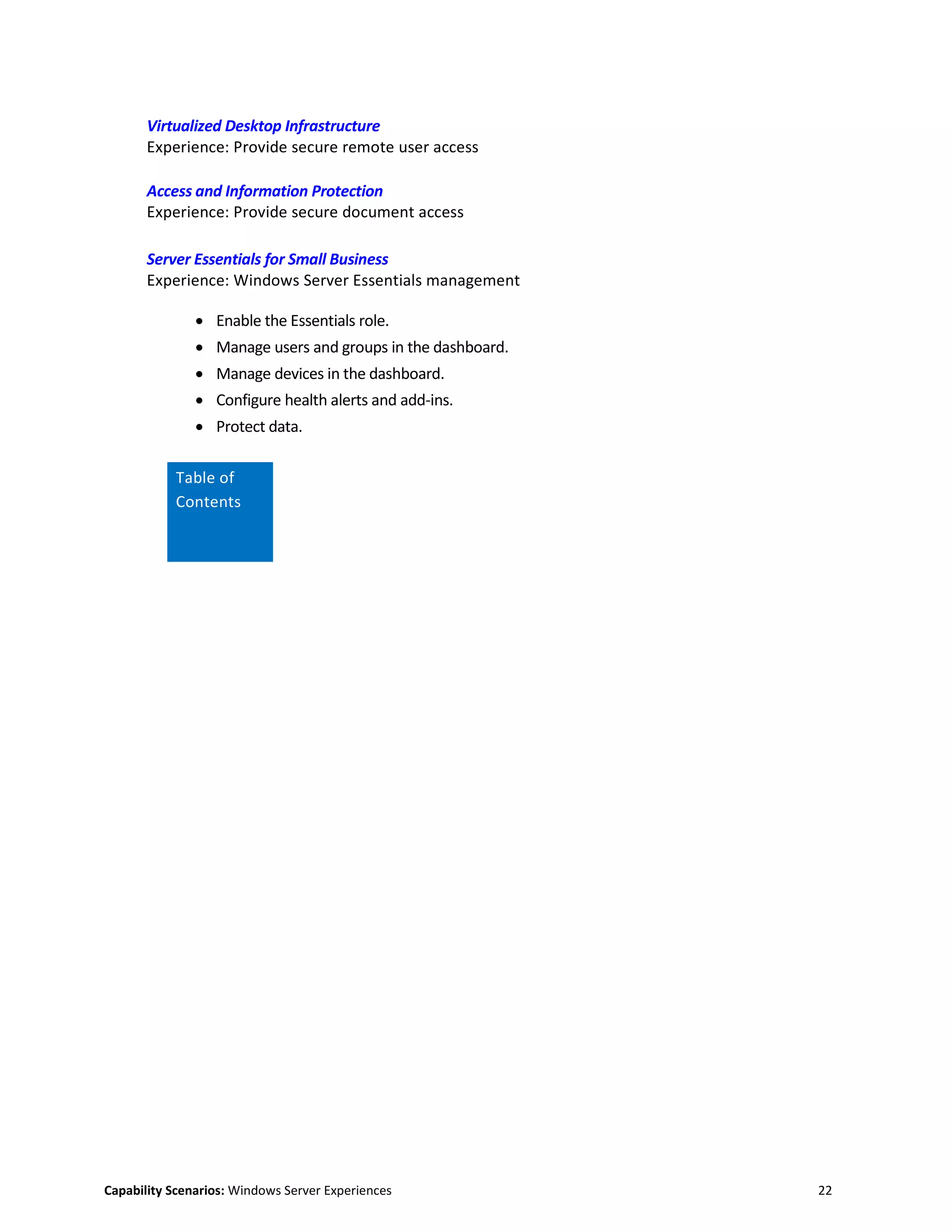 Capability Scenarios: Windows Server Experiences 22
Virtualized Desktop Infrastructure
Experience: Provide secure remote user access
Access and Information Protection
Experience: Provide secure document access
Server Essentials for Small Business
Experience: Windows Server Essentials management
 Enable the Essentials role.
 Manage users and groups in the dashboard.
 Manage devices in the dashboard.
 Configure health alerts and add-ins.
 Protect data.
Table of
Contents
 