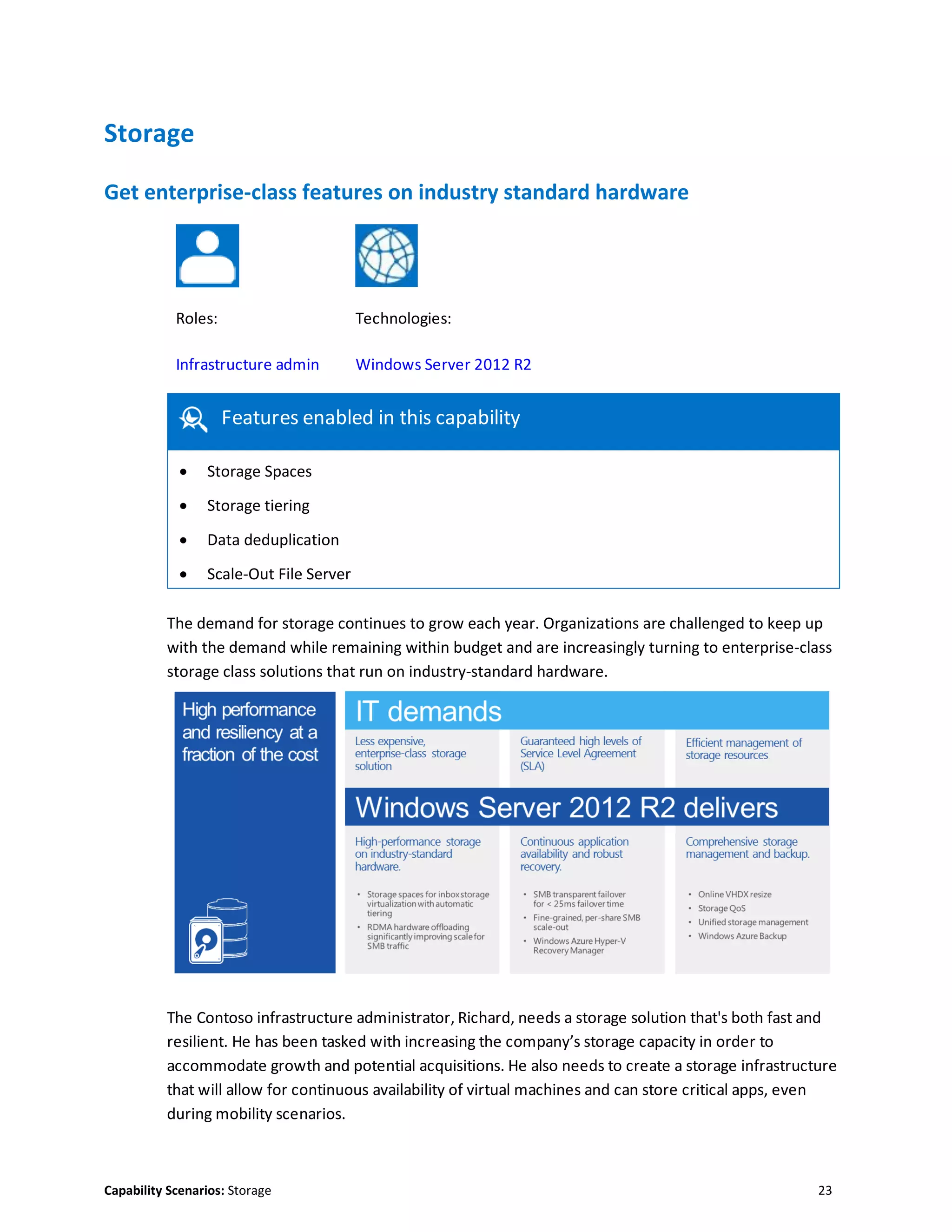Capability Scenarios: Storage 23
Storage
Get enterprise-class features on industry standard hardware
Roles: Technologies:
Infrastructure admin Windows Server 2012 R2
Features enabled in this capability
 Storage Spaces
 Storage tiering
 Data deduplication
 Scale-Out File Server
The demand for storage continues to grow each year. Organizations are challenged to keep up
with the demand while remaining within budget and are increasingly turning to enterprise-class
storage class solutions that run on industry-standard hardware.
The Contoso infrastructure administrator, Richard, needs a storage solution that's both fast and
resilient. He has been tasked with increasing the company’s storage capacity in order to
accommodate growth and potential acquisitions. He also needs to create a storage infrastructure
that will allow for continuous availability of virtual machines and can store critical apps, even
during mobility scenarios.
 