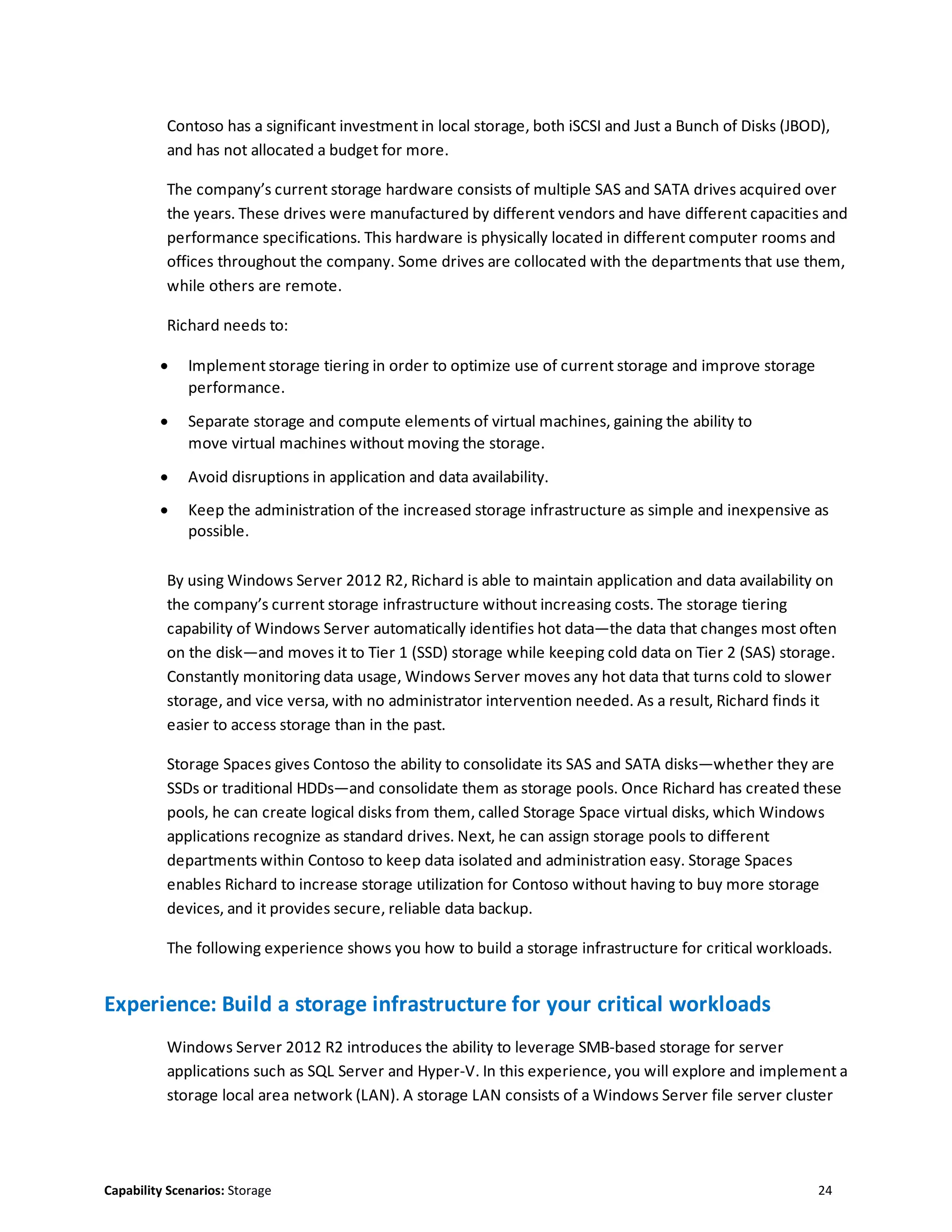 Capability Scenarios: Storage 24
Contoso has a significant investment in local storage, both iSCSI and Just a Bunch of Disks (JBOD),
and has not allocated a budget for more.
The company’s current storage hardware consists of multiple SAS and SATA drives acquired over
the years. These drives were manufactured by different vendors and have different capacities and
performance specifications. This hardware is physically located in different computer rooms and
offices throughout the company. Some drives are collocated with the departments that use them,
while others are remote.
Richard needs to:
 Implement storage tiering in order to optimize use of current storage and improve storage
performance.
 Separate storage and compute elements of virtual machines, gaining the ability to
move virtual machines without moving the storage.
 Avoid disruptions in application and data availability.
 Keep the administration of the increased storage infrastructure as simple and inexpensive as
possible.
By using Windows Server 2012 R2, Richard is able to maintain application and data availability on
the company’s current storage infrastructure without increasing costs. The storage tiering
capability of Windows Server automatically identifies hot data—the data that changes most often
on the disk—and moves it to Tier 1 (SSD) storage while keeping cold data on Tier 2 (SAS) storage.
Constantly monitoring data usage, Windows Server moves any hot data that turns cold to slower
storage, and vice versa, with no administrator intervention needed. As a result, Richard finds it
easier to access storage than in the past.
Storage Spaces gives Contoso the ability to consolidate its SAS and SATA disks—whether they are
SSDs or traditional HDDs—and consolidate them as storage pools. Once Richard has created these
pools, he can create logical disks from them, called Storage Space virtual disks, which Windows
applications recognize as standard drives. Next, he can assign storage pools to different
departments within Contoso to keep data isolated and administration easy. Storage Spaces
enables Richard to increase storage utilization for Contoso without having to buy more storage
devices, and it provides secure, reliable data backup.
The following experience shows you how to build a storage infrastructure for critical workloads.
Experience: Build a storage infrastructure for your critical workloads
Windows Server 2012 R2 introduces the ability to leverage SMB-based storage for server
applications such as SQL Server and Hyper-V. In this experience, you will explore and implement a
storage local area network (LAN). A storage LAN consists of a Windows Server file server cluster
 