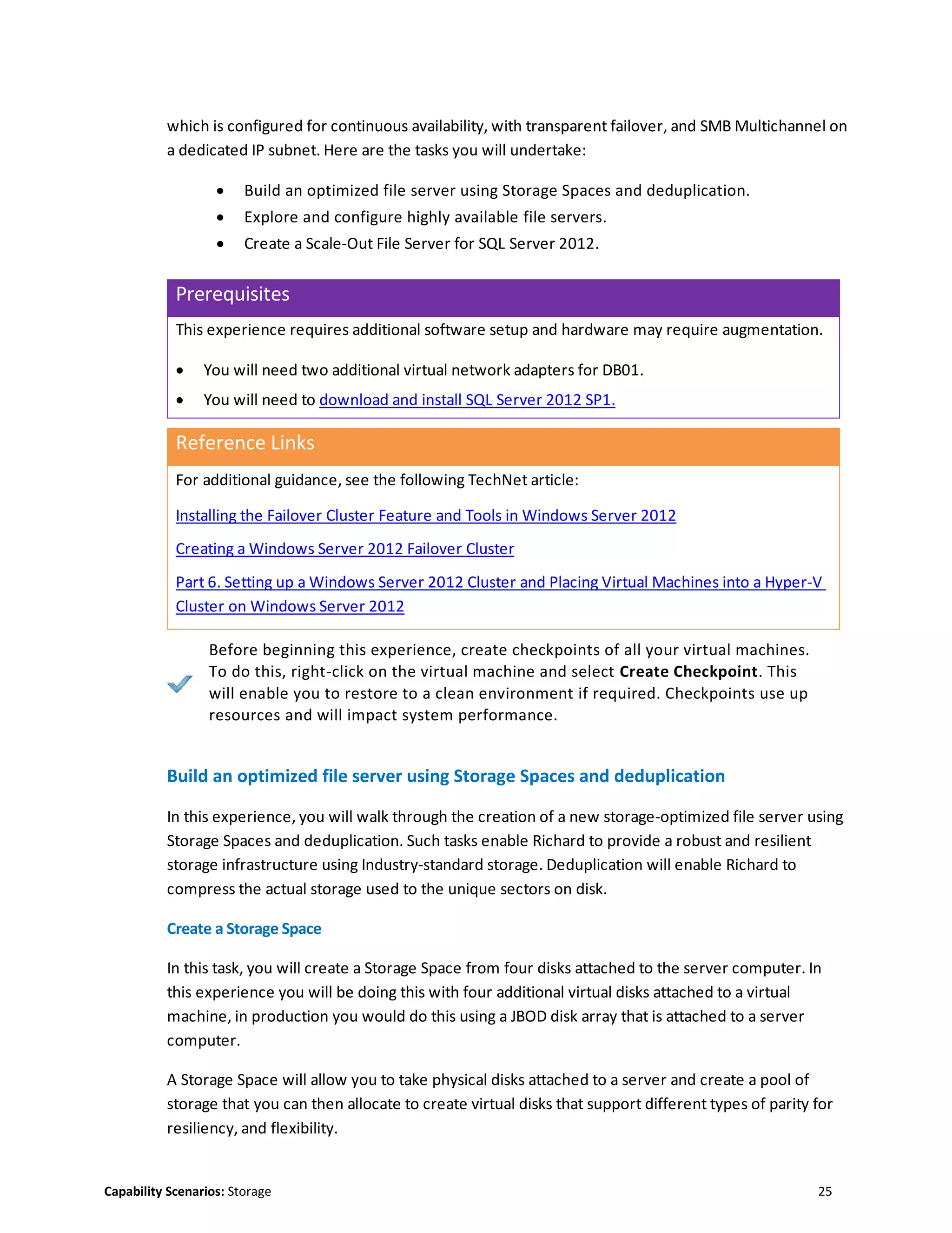 Capability Scenarios: Storage 25
which is configured for continuous availability, with transparent failover, and SMB Multichannel on
a dedicated IP subnet. Here are the tasks you will undertake:
 Build an optimized file server using Storage Spaces and deduplication.
 Explore and configure highly available file servers.
 Create a Scale-Out File Server for SQL Server 2012.
Prerequisites
This experience requires additional software setup and hardware may require augmentation.
 You will need two additional virtual network adapters for DB01.
 You will need to download and install SQL Server 2012 SP1.
Reference Links
For additional guidance, see the following TechNet article:
Installing the Failover Cluster Feature and Tools in Windows Server 2012
Creating a Windows Server 2012 Failover Cluster
Part 6. Setting up a Windows Server 2012 Cluster and Placing Virtual Machines into a Hyper-V
Cluster on Windows Server 2012
Before beginning this experience, create checkpoints of all your virtual machines.
To do this, right-click on the virtual machine and select Create Checkpoint. This
will enable you to restore to a clean environment if required. Checkpoints use up
resources and will impact system performance.
Build an optimized file server using Storage Spaces and deduplication
In this experience, you will walk through the creation of a new storage-optimized file server using
Storage Spaces and deduplication. Such tasks enable Richard to provide a robust and resilient
storage infrastructure using Industry-standard storage. Deduplication will enable Richard to
compress the actual storage used to the unique sectors on disk.
Create a Storage Space
In this task, you will create a Storage Space from four disks attached to the server computer. In
this experience you will be doing this with four additional virtual disks attached to a virtual
machine, in production you would do this using a JBOD disk array that is attached to a server
computer.
A Storage Space will allow you to take physical disks attached to a server and create a pool of
storage that you can then allocate to create virtual disks that support different types of parity for
resiliency, and flexibility.
 