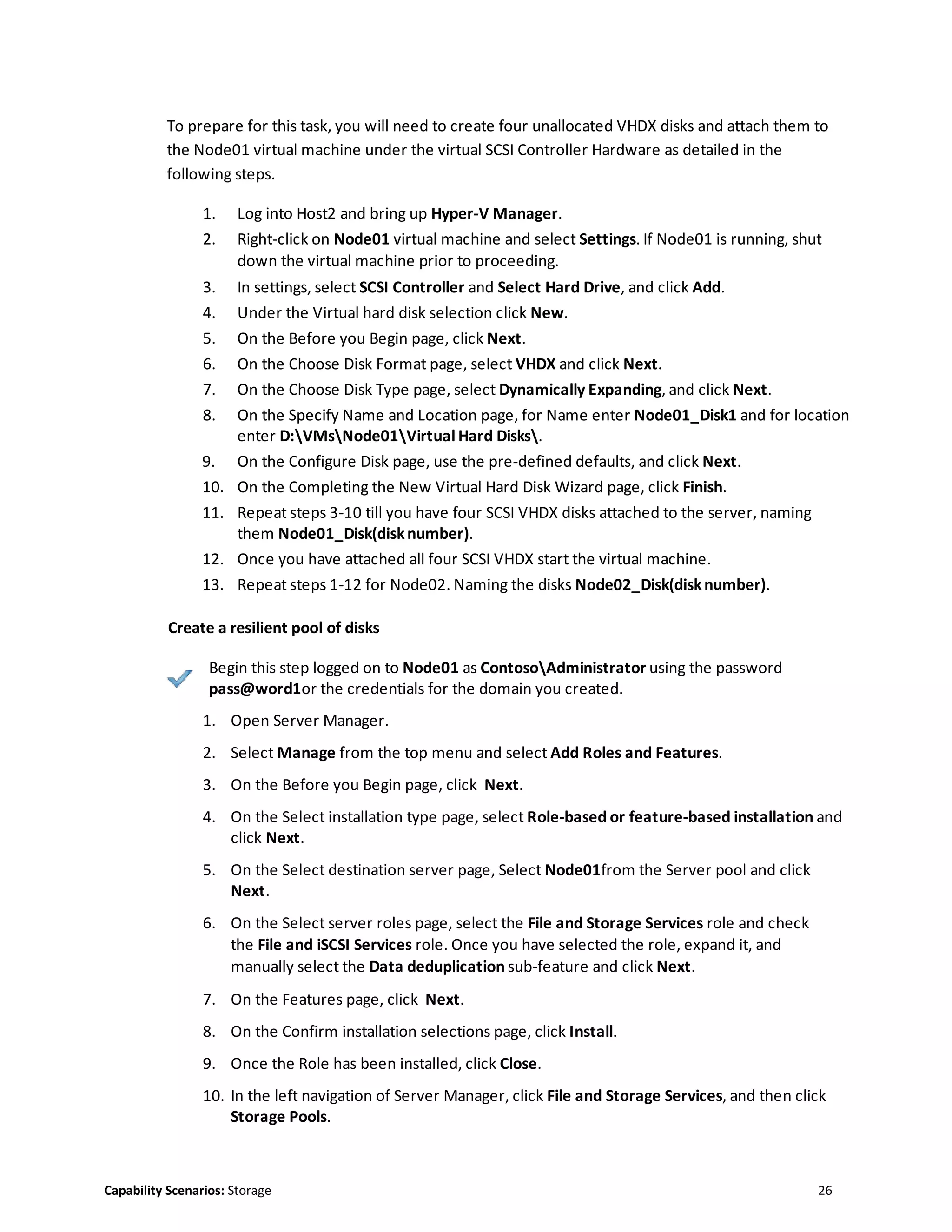 Capability Scenarios: Storage 26
To prepare for this task, you will need to create four unallocated VHDX disks and attach them to
the Node01 virtual machine under the virtual SCSI Controller Hardware as detailed in the
following steps.
1. Log into Host2 and bring up Hyper-V Manager.
2. Right-click on Node01 virtual machine and select Settings. If Node01 is running, shut
down the virtual machine prior to proceeding.
3. In settings, select SCSI Controller and Select Hard Drive, and click Add.
4. Under the Virtual hard disk selection click New.
5. On the Before you Begin page, click Next.
6. On the Choose Disk Format page, select VHDX and click Next.
7. On the Choose Disk Type page, select Dynamically Expanding, and click Next.
8. On the Specify Name and Location page, for Name enter Node01_Disk1 and for location
enter D:VMsNode01Virtual Hard Disks.
9. On the Configure Disk page, use the pre-defined defaults, and click Next.
10. On the Completing the New Virtual Hard Disk Wizard page, click Finish.
11. Repeat steps 3-10 till you have four SCSI VHDX disks attached to the server, naming
them Node01_Disk(disknumber).
12. Once you have attached all four SCSI VHDX start the virtual machine.
13. Repeat steps 1-12 for Node02. Naming the disks Node02_Disk(disknumber).
Create a resilient pool of disks
Begin this step logged on to Node01 as ContosoAdministrator using the password
pass@word1or the credentials for the domain you created.
1. Open Server Manager.
2. Select Manage from the top menu and select Add Roles and Features.
3. On the Before you Begin page, click Next.
4. On the Select installation type page, select Role-based or feature-based installation and
click Next.
5. On the Select destination server page, Select Node01from the Server pool and click
Next.
6. On the Select server roles page, select the File and Storage Services role and check
the File and iSCSI Services role. Once you have selected the role, expand it, and
manually select the Data deduplication sub-feature and click Next.
7. On the Features page, click Next.
8. On the Confirm installation selections page, click Install.
9. Once the Role has been installed, click Close.
10. In the left navigation of Server Manager, click File and Storage Services, and then click
Storage Pools.
 