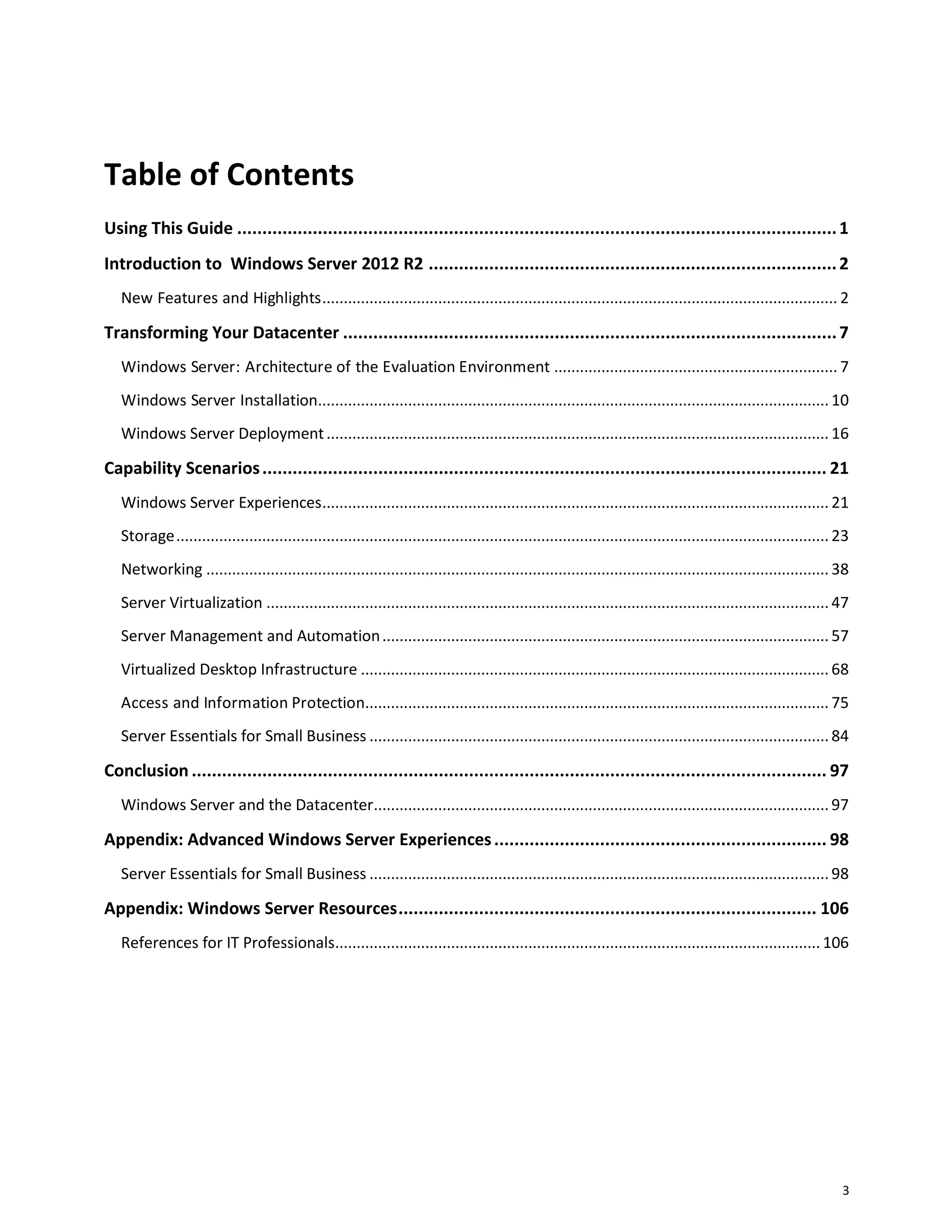 3
Table of Contents
Using This Guide .......................................................................................................................1
Introduction to Windows Server 2012 R2 .................................................................................2
New Features and Highlights........................................................................................................................ 2
Transforming Your Datacenter ..................................................................................................7
Windows Server: Architecture of the Evaluation Environment .................................................................. 7
Windows Server Installation....................................................................................................................... 10
Windows Server Deployment..................................................................................................................... 16
Capability Scenarios................................................................................................................ 21
Windows Server Experiences...................................................................................................................... 21
Storage........................................................................................................................................................ 23
Networking ................................................................................................................................................. 38
Server Virtualization ................................................................................................................................... 47
Server Management and Automation........................................................................................................ 57
Virtualized Desktop Infrastructure ............................................................................................................. 68
Access and Information Protection............................................................................................................ 75
Server Essentials for Small Business ........................................................................................................... 84
Conclusion .............................................................................................................................. 97
Windows Server and the Datacenter.......................................................................................................... 97
Appendix: Advanced Windows Server Experiences.................................................................. 98
Server Essentials for Small Business ........................................................................................................... 98
Appendix: Windows Server Resources................................................................................... 106
References for IT Professionals................................................................................................................. 106
 