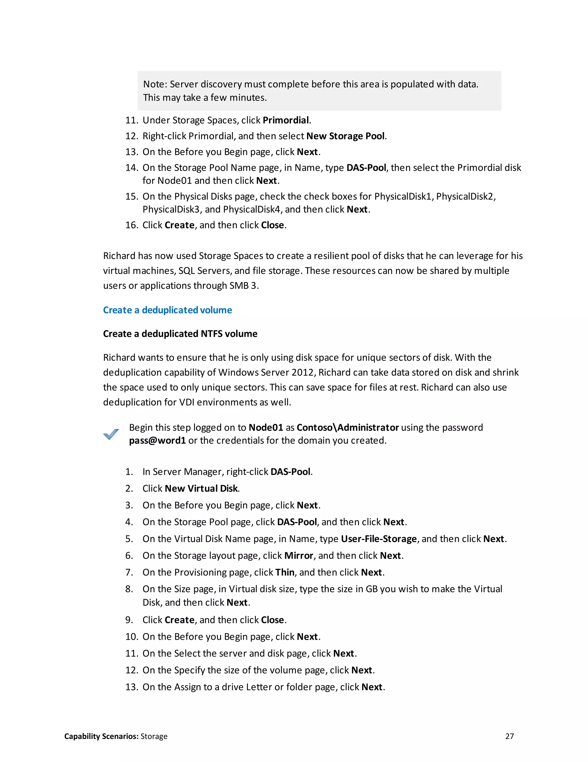 Capability Scenarios: Storage 27
Note: Server discovery must complete before this area is populated with data.
This may take a few minutes.
11. Under Storage Spaces, click Primordial.
12. Right-click Primordial, and then select New Storage Pool.
13. On the Before you Begin page, click Next.
14. On the Storage Pool Name page, in Name, type DAS-Pool, then select the Primordial disk
for Node01 and then click Next.
15. On the Physical Disks page, check the check boxes for PhysicalDisk1, PhysicalDisk2,
PhysicalDisk3, and PhysicalDisk4, and then click Next.
16. Click Create, and then click Close.
Richard has now used Storage Spaces to create a resilient pool of disks that he can leverage for his
virtual machines, SQL Servers, and file storage. These resources can now be shared by multiple
users or applications through SMB 3.
Create a deduplicatedvolume
Create a deduplicated NTFS volume
Richard wants to ensure that he is only using disk space for unique sectors of disk. With the
deduplication capability of Windows Server 2012, Richard can take data stored on disk and shrink
the space used to only unique sectors. This can save space for files at rest. Richard can also use
deduplication for VDI environments as well.
Begin this step logged on to Node01 as ContosoAdministrator using the password
pass@word1 or the credentials for the domain you created.
1. In Server Manager, right-click DAS-Pool.
2. Click New Virtual Disk.
3. On the Before you Begin page, click Next.
4. On the Storage Pool page, click DAS-Pool, and then click Next.
5. On the Virtual Disk Name page, in Name, type User-File-Storage, and then click Next.
6. On the Storage layout page, click Mirror, and then click Next.
7. On the Provisioning page, click Thin, and then click Next.
8. On the Size page, in Virtual disk size, type the size in GB you wish to make the Virtual
Disk, and then click Next.
9. Click Create, and then click Close.
10. On the Before you Begin page, click Next.
11. On the Select the server and disk page, click Next.
12. On the Specify the size of the volume page, click Next.
13. On the Assign to a drive Letter or folder page, click Next.
 