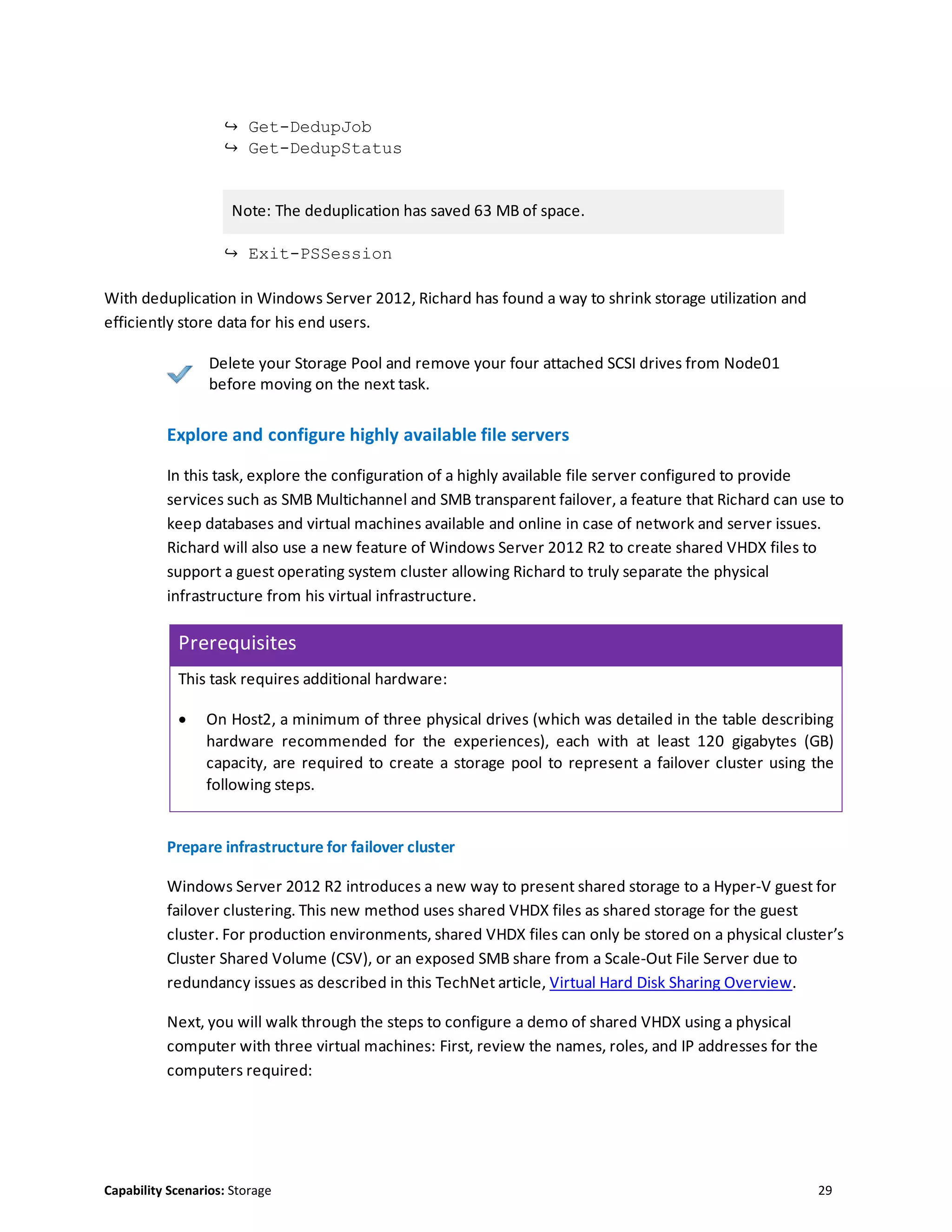 Capability Scenarios: Storage 29
↪ Get-DedupJob
↪ Get-DedupStatus
Note: The deduplication has saved 63 MB of space.
↪ Exit-PSSession
With deduplication in Windows Server 2012, Richard has found a way to shrink storage utilization and
efficiently store data for his end users.
Delete your Storage Pool and remove your four attached SCSI drives from Node01
before moving on the next task.
Explore and configure highly available file servers
In this task, explore the configuration of a highly available file server configured to provide
services such as SMB Multichannel and SMB transparent failover, a feature that Richard can use to
keep databases and virtual machines available and online in case of network and server issues.
Richard will also use a new feature of Windows Server 2012 R2 to create shared VHDX files to
support a guest operating system cluster allowing Richard to truly separate the physical
infrastructure from his virtual infrastructure.
Prerequisites
This task requires additional hardware:
 On Host2, a minimum of three physical drives (which was detailed in the table describing
hardware recommended for the experiences), each with at least 120 gigabytes (GB)
capacity, are required to create a storage pool to represent a failover cluster using the
following steps.
Prepare infrastructure for failover cluster
Windows Server 2012 R2 introduces a new way to present shared storage to a Hyper-V guest for
failover clustering. This new method uses shared VHDX files as shared storage for the guest
cluster. For production environments, shared VHDX files can only be stored on a physical cluster’s
Cluster Shared Volume (CSV), or an exposed SMB share from a Scale-Out File Server due to
redundancy issues as described in this TechNet article, Virtual Hard Disk Sharing Overview.
Next, you will walk through the steps to configure a demo of shared VHDX using a physical
computer with three virtual machines: First, review the names, roles, and IP addresses for the
computers required:
 